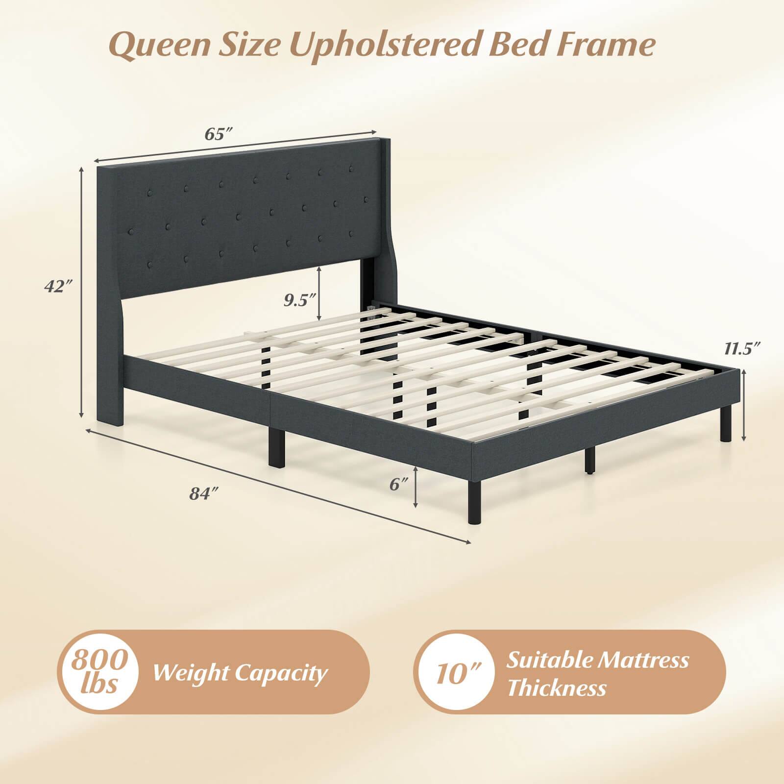 Queen Size Upholstered Bed Frame

- 65" (Height)
- 42" (Headboard Height)
- 9.5" (Headboard Depth)
- 84" (Width)
- 11.5" (Footboard Height)
- 6" (Footboard Depth)
- 800 lbs Weight Capacity
- Suitable Mattress Thickness: 10"