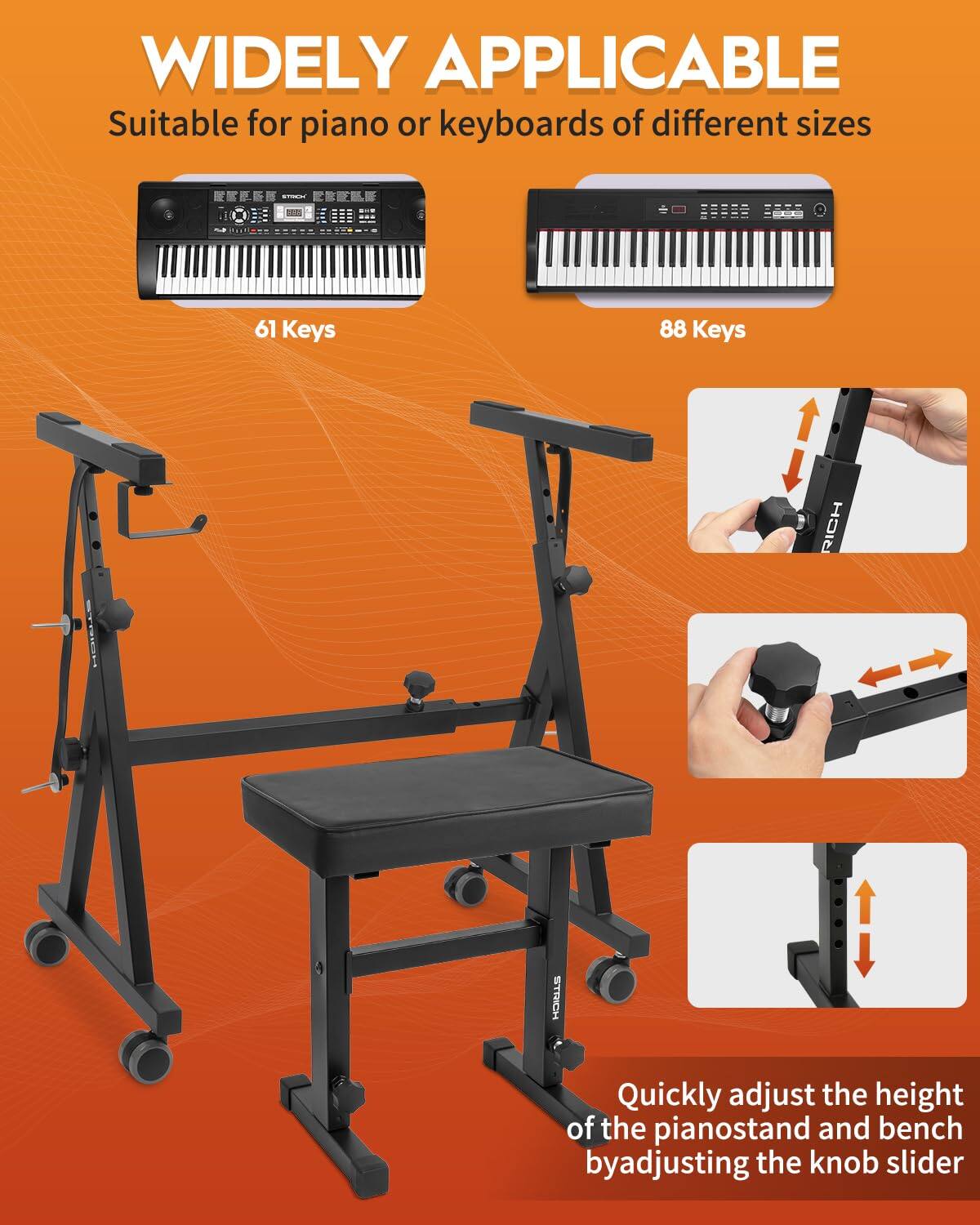 WIDELY APPLICABLE  
Suitable for piano or keyboards of different sizes  
61 Keys  
88 Keys  

Quickly adjust the height of the pianostand and bench by adjusting the knob slider