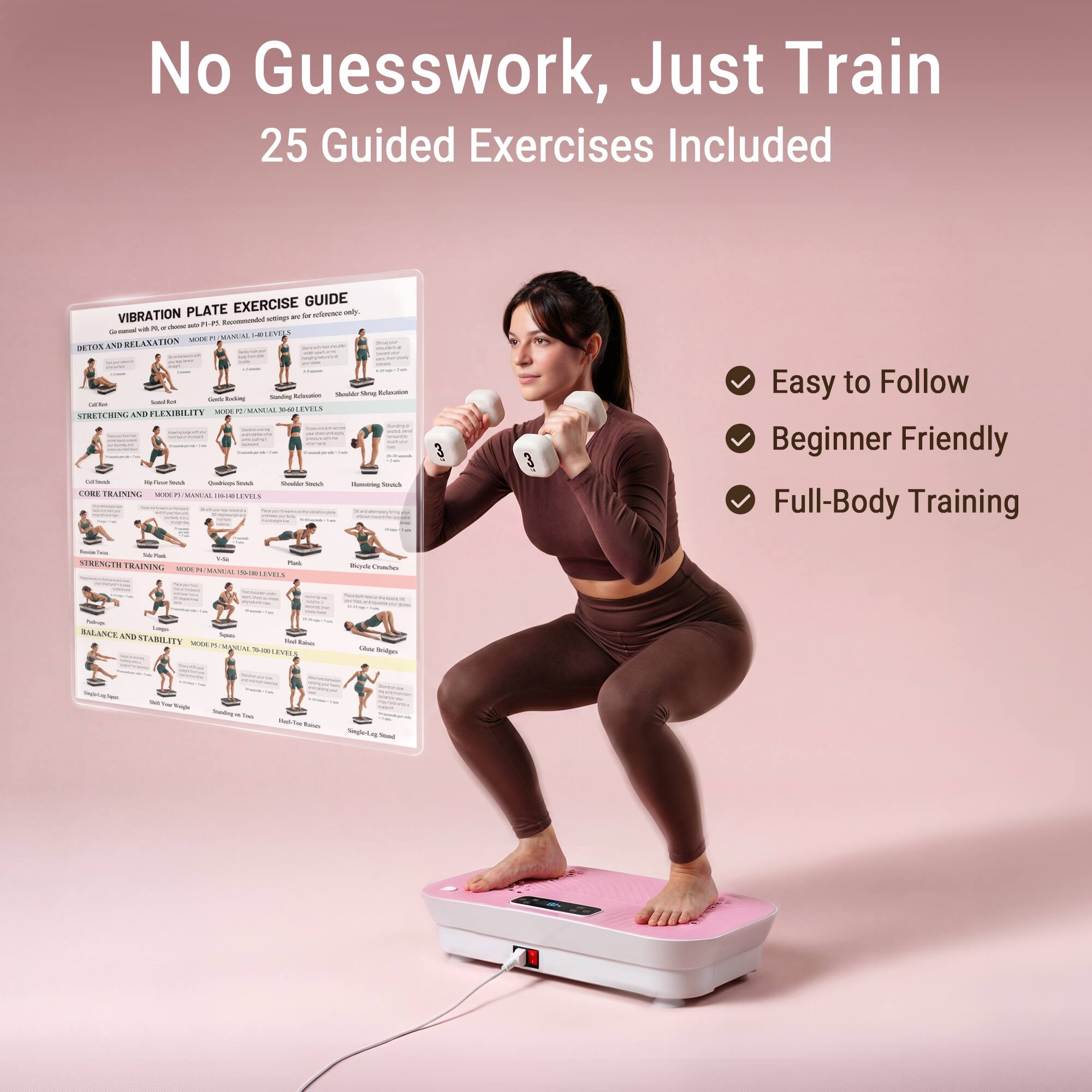 No Guesswork, Just Train  
25 Guided Exercises Included

EXERCISE GUIDE  
VIBRATION PLATE settings are a reference only.  
10ml Recommended with N. IT does marced I-BLEVELS MODE R MANUAL RELAXATION - DETOX AND - Shoulder 50mg Relection looking Sandmg Referation Grells Sodium Witter MODE C MANUAR 3640 LIVELS STRETCHING AND LEXIBILITY Mtrlech Place Souch Qualicape Sma Ovallar Nowich Flavoring Search CORE TRAINING MODE PS XXXXXXXIIIIIII INSUMES

Easy to Follow  
Beginner Friendly  
Full-Body Training

Y-Se STRENGTH TRAINING MOER MANUAL  
Park LIVELS  
Bode Crunches  
Prop Logs BALANCE ND STABILITY Supets TOCOL Red Raines DE MANUAL THIN LIVELS  
Calorie Bridges  
Tell 'sn't Weight  
plast im  
Yours Rano.  
Seglo- p. Stered