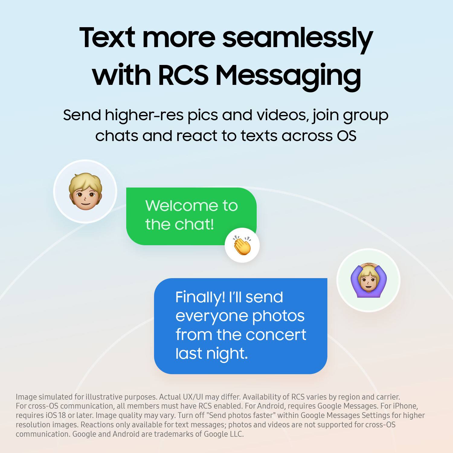 Text more seamlessly with RCS Messaging:

* Send higher-res pics and videos
* Join group chats
* React to texts across OS

Welcome to the chat! Finally! I'll send everyone photos from the concert last night.

Image simulated for illustrative purposes. Actual UX/UI may differ. Availability of RCS varies by region and carrier. For cross-OS communication, all members must have RCS enabled. For Android, requires Google Messages. For iPhone, requires iOS 18 or later. Image quality may vary. Turn off "Send photos faster" within Google Messages Settings for higher resolution images. Reactions only available for text messages; photos and videos are not supported for cross-OS communication.

Google and Android are trademarks of Google LLC.