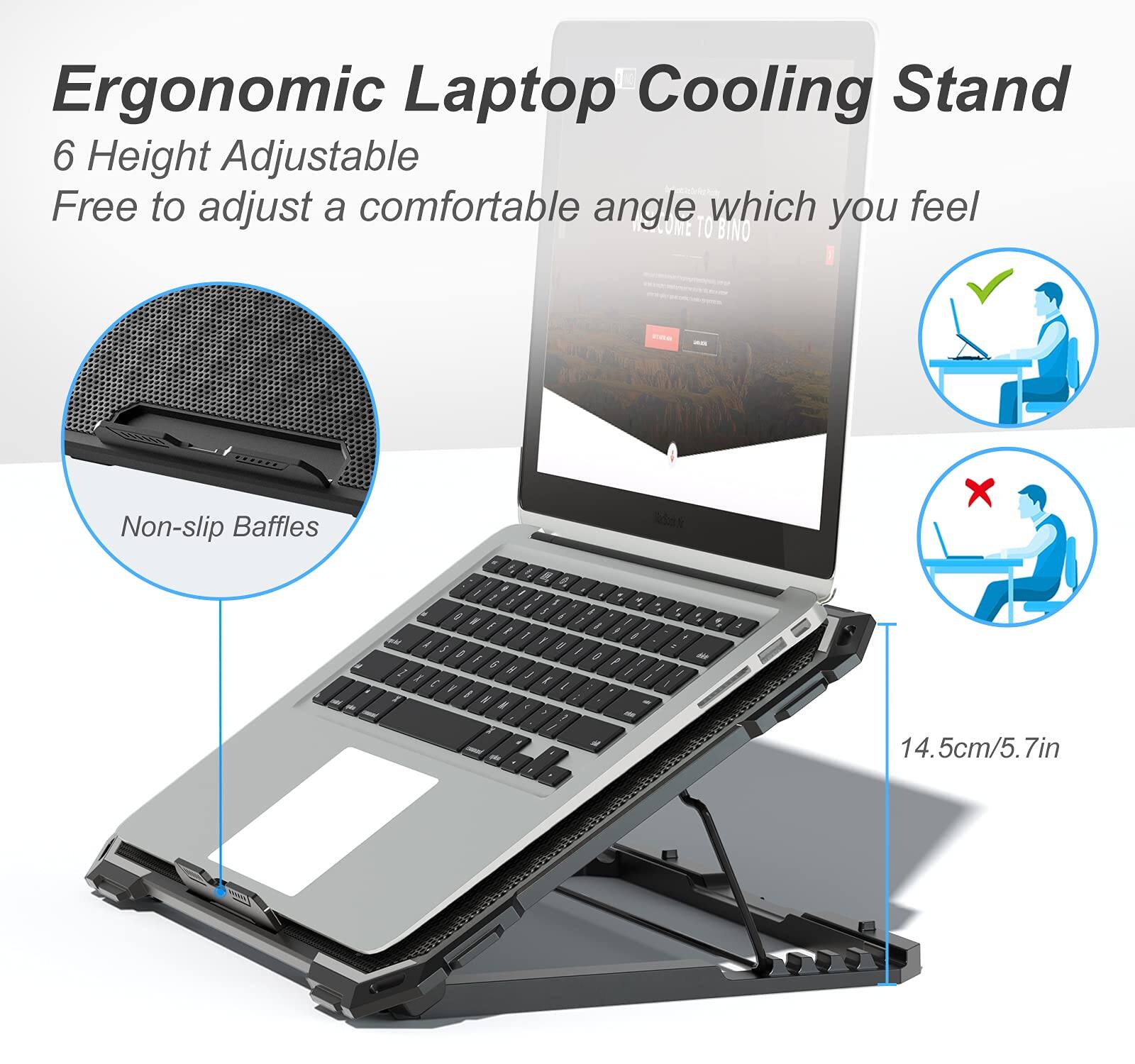 Ergonomic Laptop Cooling Stand  
6 Height Adjustable  
Free to adjust a comfortable angle which you feel  

Non-slip Baffles  

14.5cm/5.7in