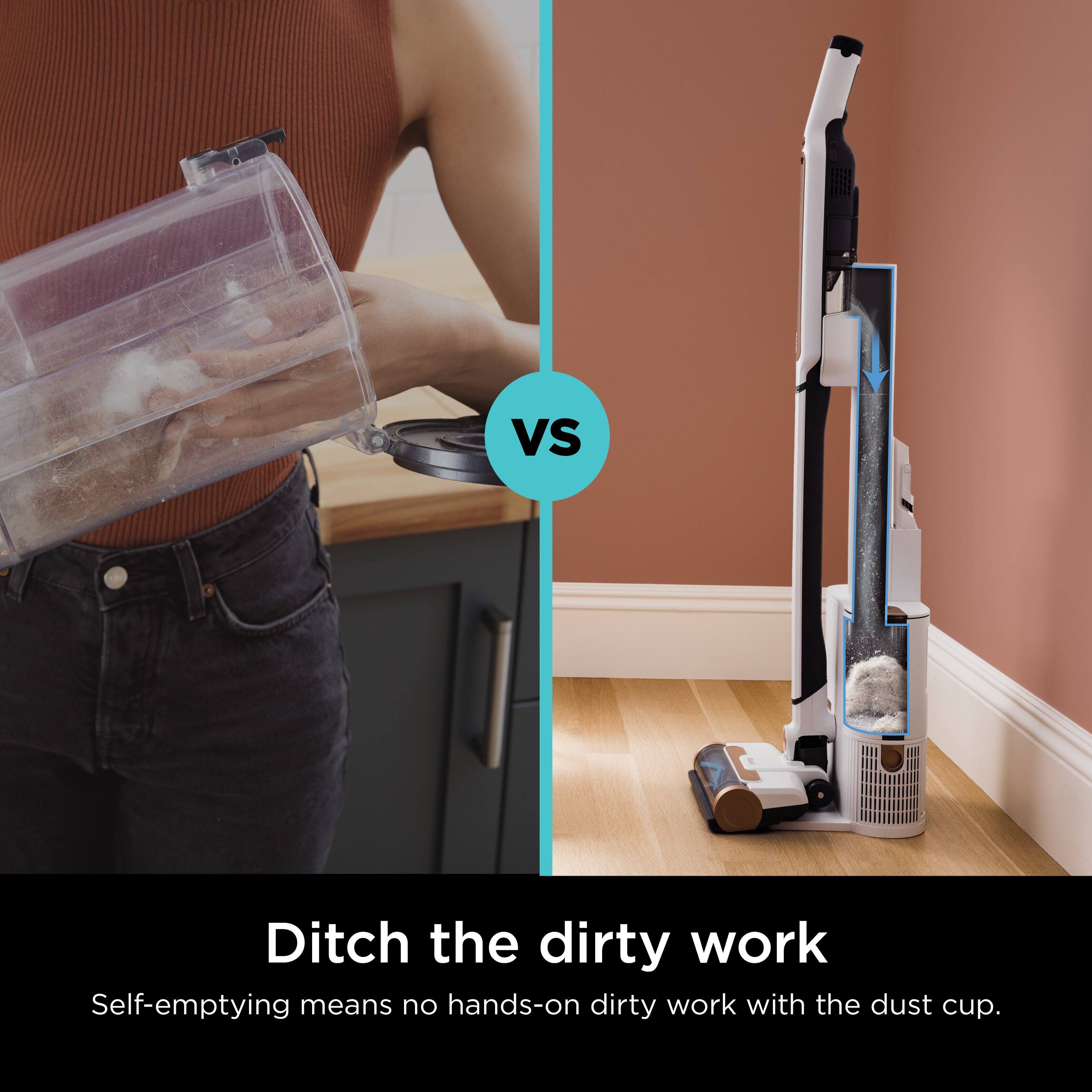 VS Ditch the dirty work Self-emptying means no hands-on dirty work with the dust cup.