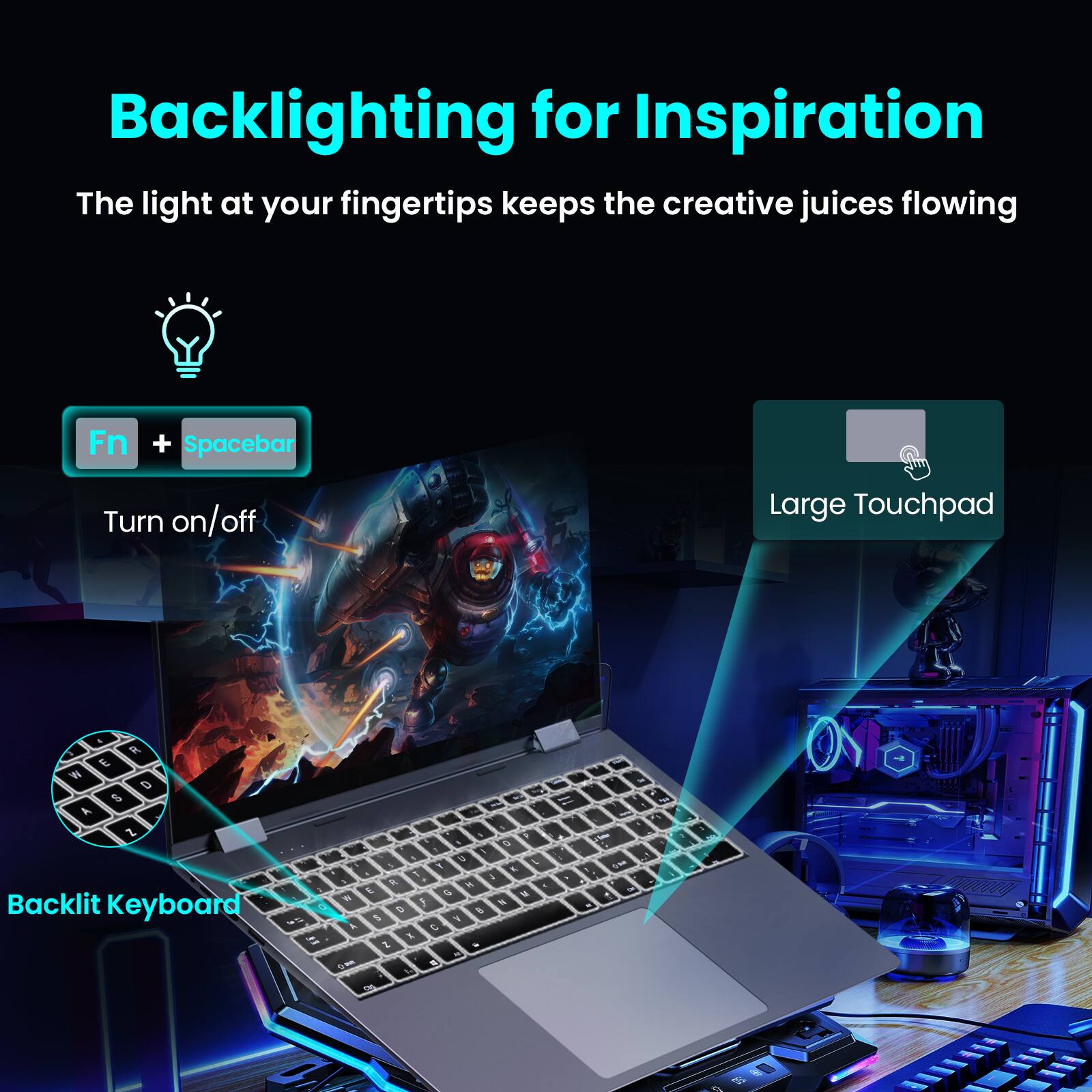 Backlighting for Inspiration

The light at your fingertips keeps the creative juices flowing

Fn + Spacebar  
Turn on/off

Large Touchpad

Backlit Keyboard