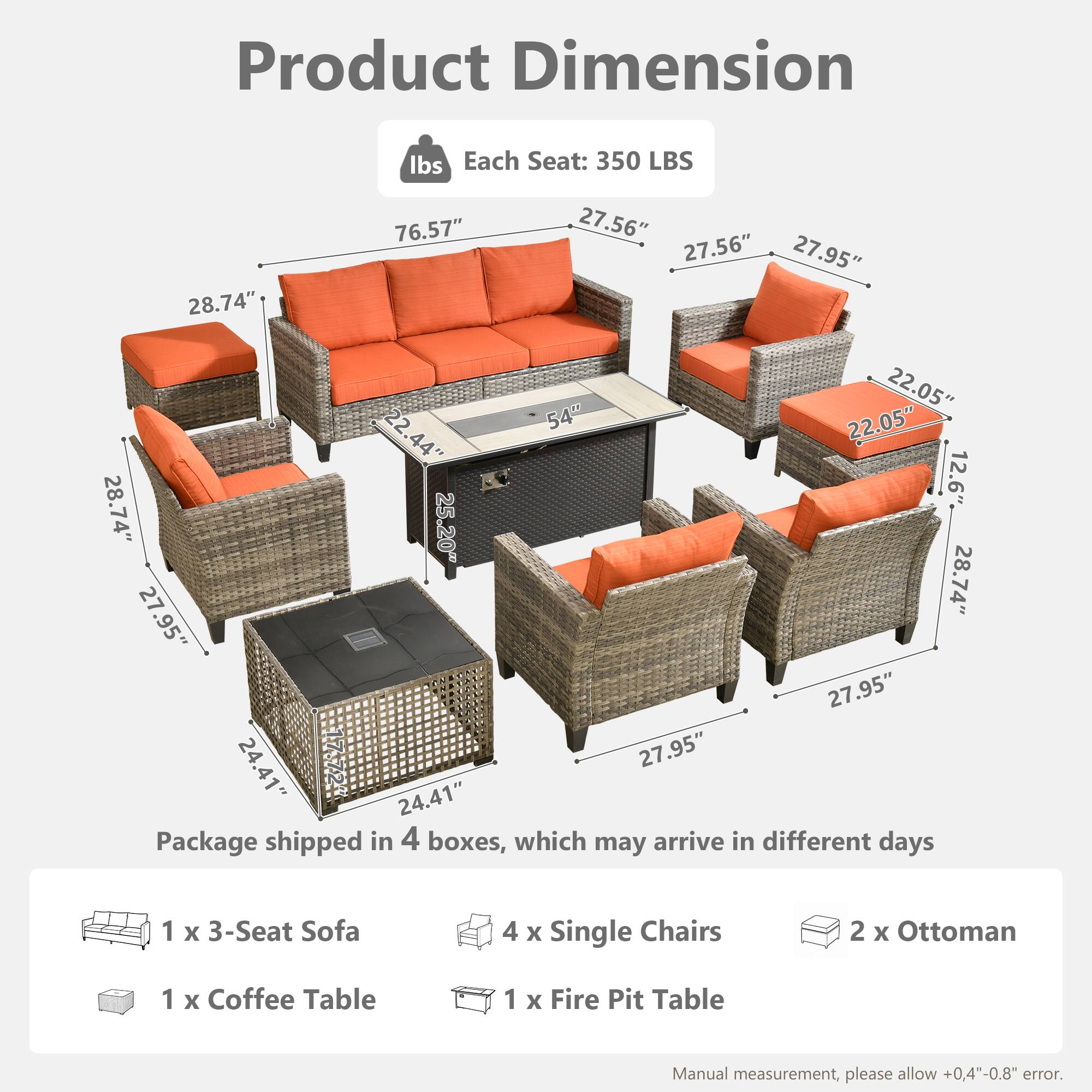 Product Dimension  
Each Seat: 350 LBS  

Dimensions:  
- 76.57"  
- 28.74"  
- 27.56"  
- 27.56"  
- 27.95"  
- 22.05"  
- 22.54"  
- 22.05"  
- 22.44"  
- 44"  
- 12.6"  
- 28.74"  
- 25.20"  
- 28.74"  
- 27.95"  
- 27.95"  
- 24.41"  
- 17.724"  
- 27.95"  
- 24.41"  

Package shipped in 4 boxes, which may arrive in different days  
- 1 x 3-Seat Sofa  
- 4 x Single Chairs  
- 2 x Ottoman  
- 1 x Coffee Table  
- 1 x Fire Pit Table  

Manual measurement, please allow +0.4"-0