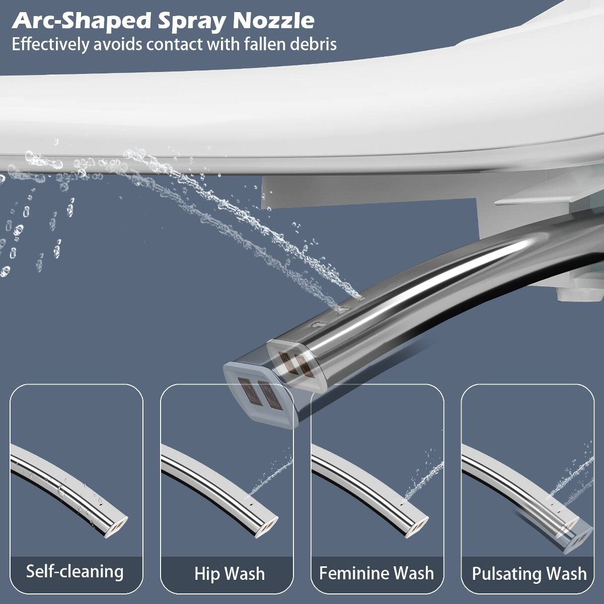 Arc-Shaped Spray Nozzle  
Effectively avoids contact with fallen debris

Self-cleaning  
Hip Wash  
Feminine Wash  
Pulsating Wash