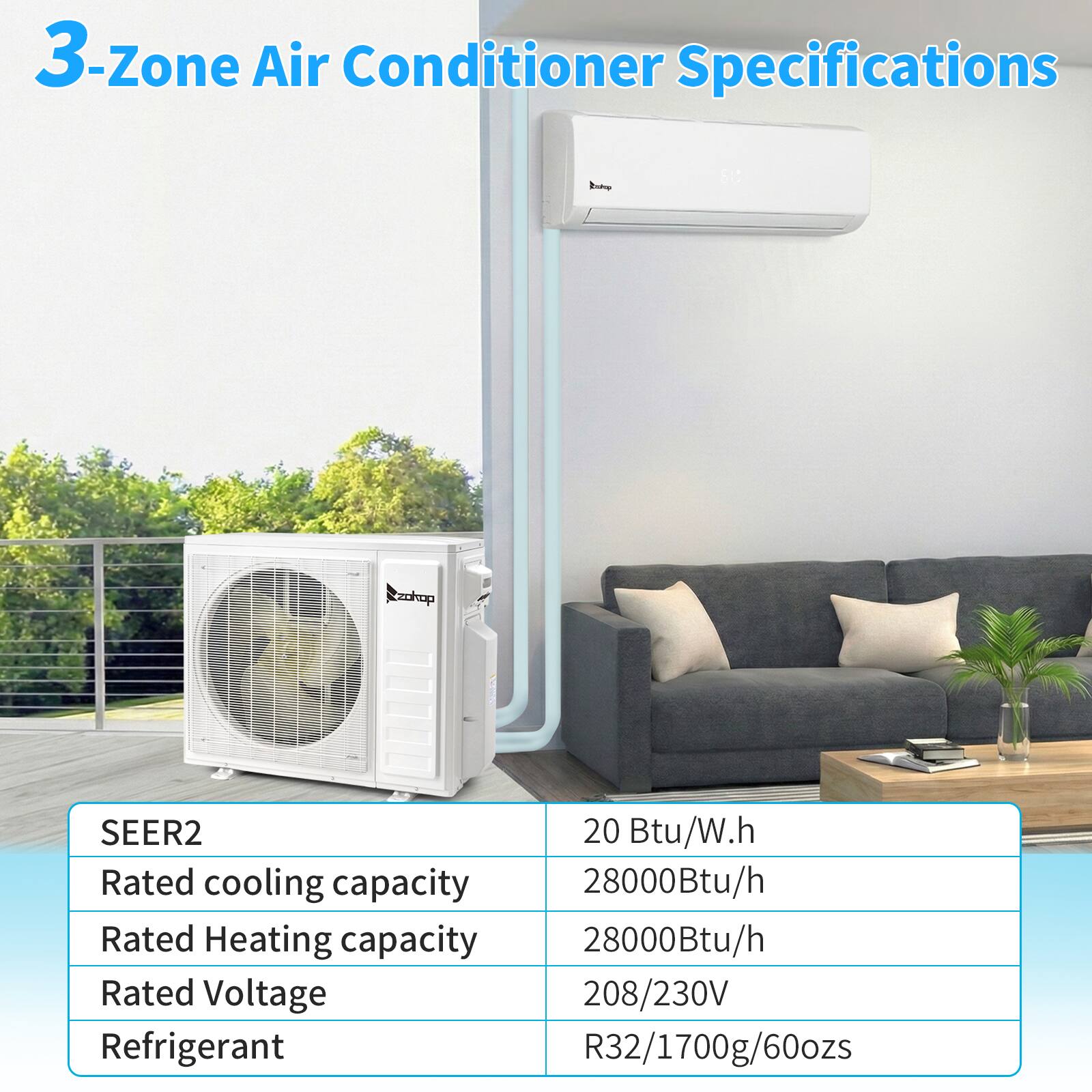 3-Zone Air Conditioner Specifications

SEER2: 20 Btu/W.h

Rated cooling capacity: 28000Btu/h

Rated Heating capacity: 28000Btu/h

Rated Voltage: 208/230V

Refrigerant: R32/1700g/60ozs