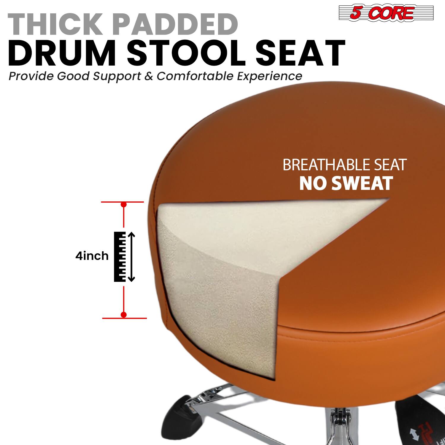 5 CORE THICK PADDED DRUM STOOL SEAT  
Provide Good Support & Comfortable Experience  
BREATHABLE SEAT NO SWEAT  
4inch H