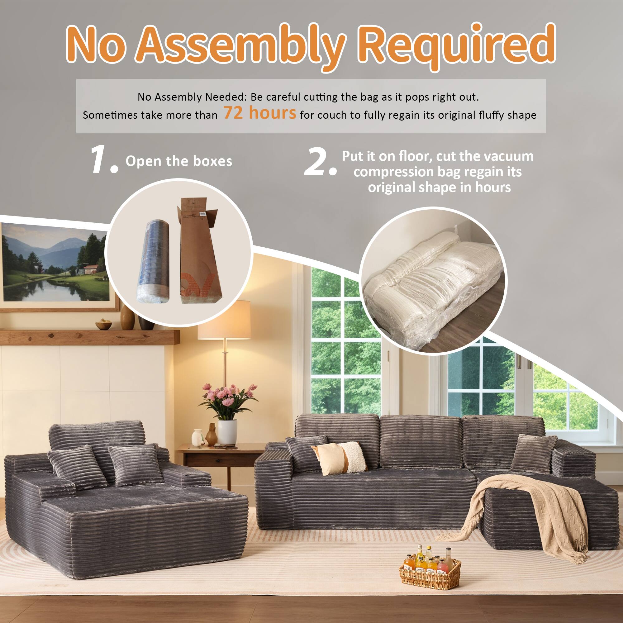 No Assembly Required

No Assembly Needed: Be careful cutting the bag as it pops right out. Sometimes take more than 72 hours for couch to fully regain its original fluffy shape

1. Open the boxes

2. Put it on floor, cut the vacuum compression bag regain its original shape in hours