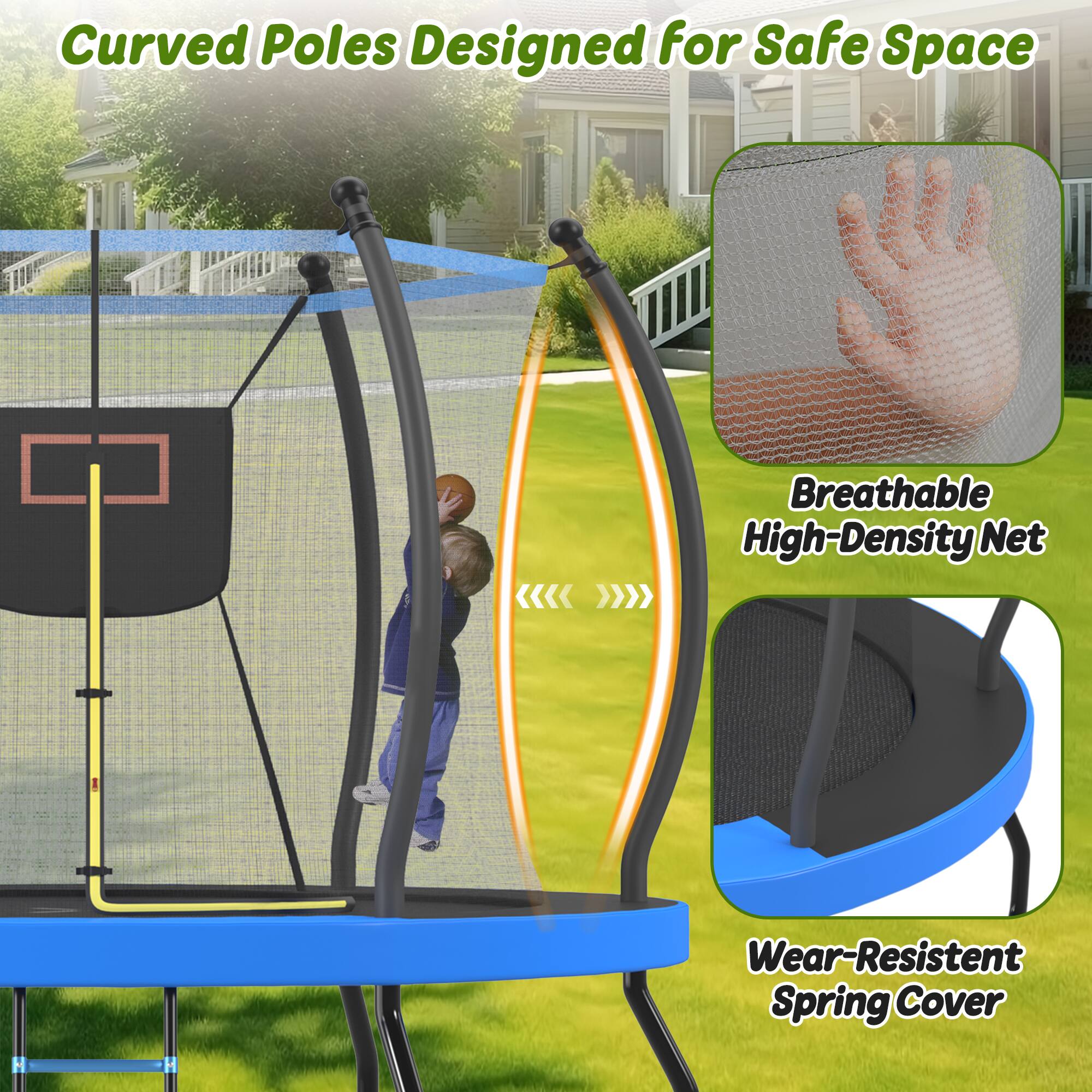 Curved Poles Designed for Safe Space  
Breathable High-Density Net  
Wear-Resistant Spring Cover