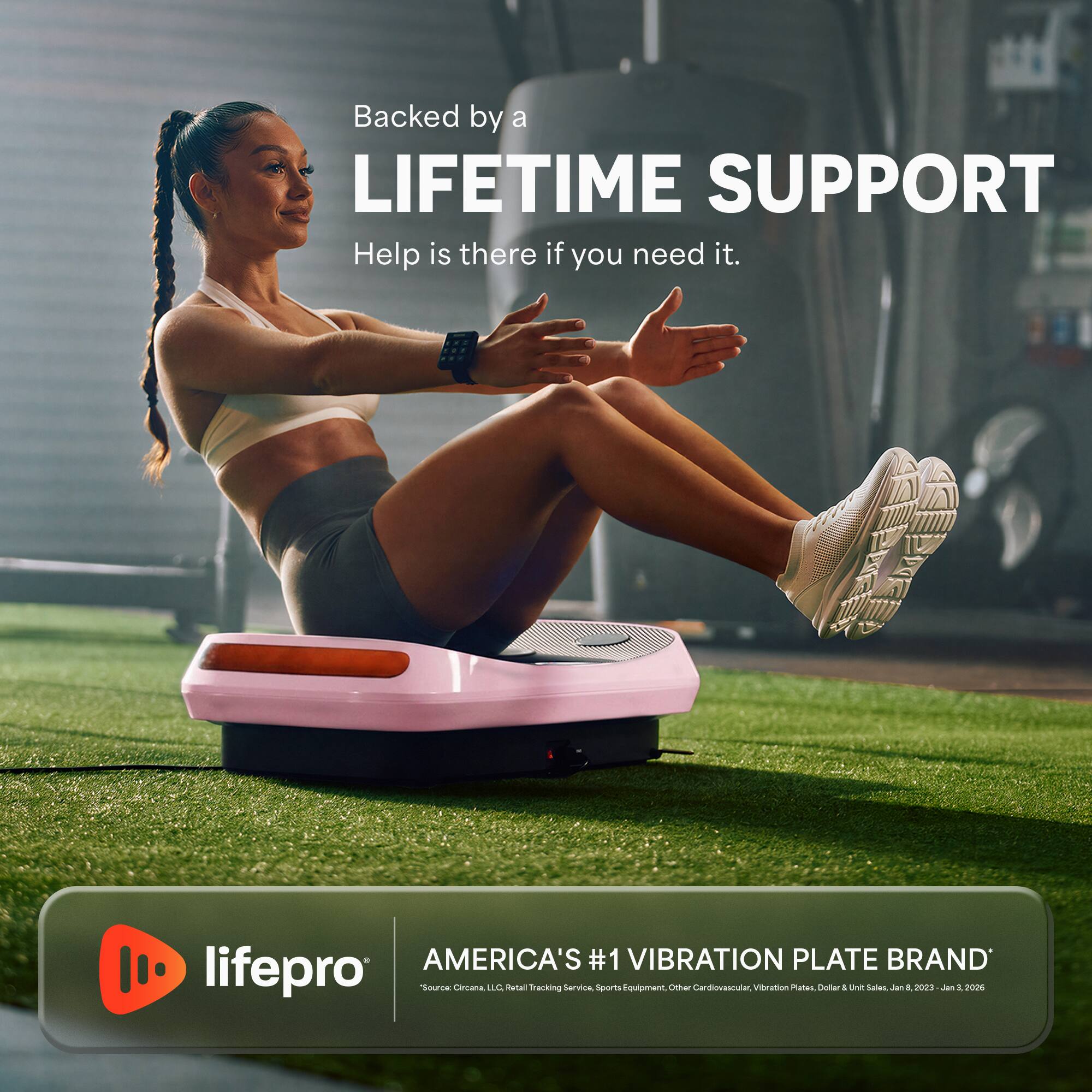 Backed by a LIFETIME SUPPORT  
Help is there if you need it.  

AMERICA'S #1 VIBRATION PLATE BRAND  
lifepro  
Source: Circana LLC. Retail Tracking Service, Sports Equipment, Other Cardiovascular, Vibration Plates, Dollar Unit Sales, Jan 2023 - Jan 2020