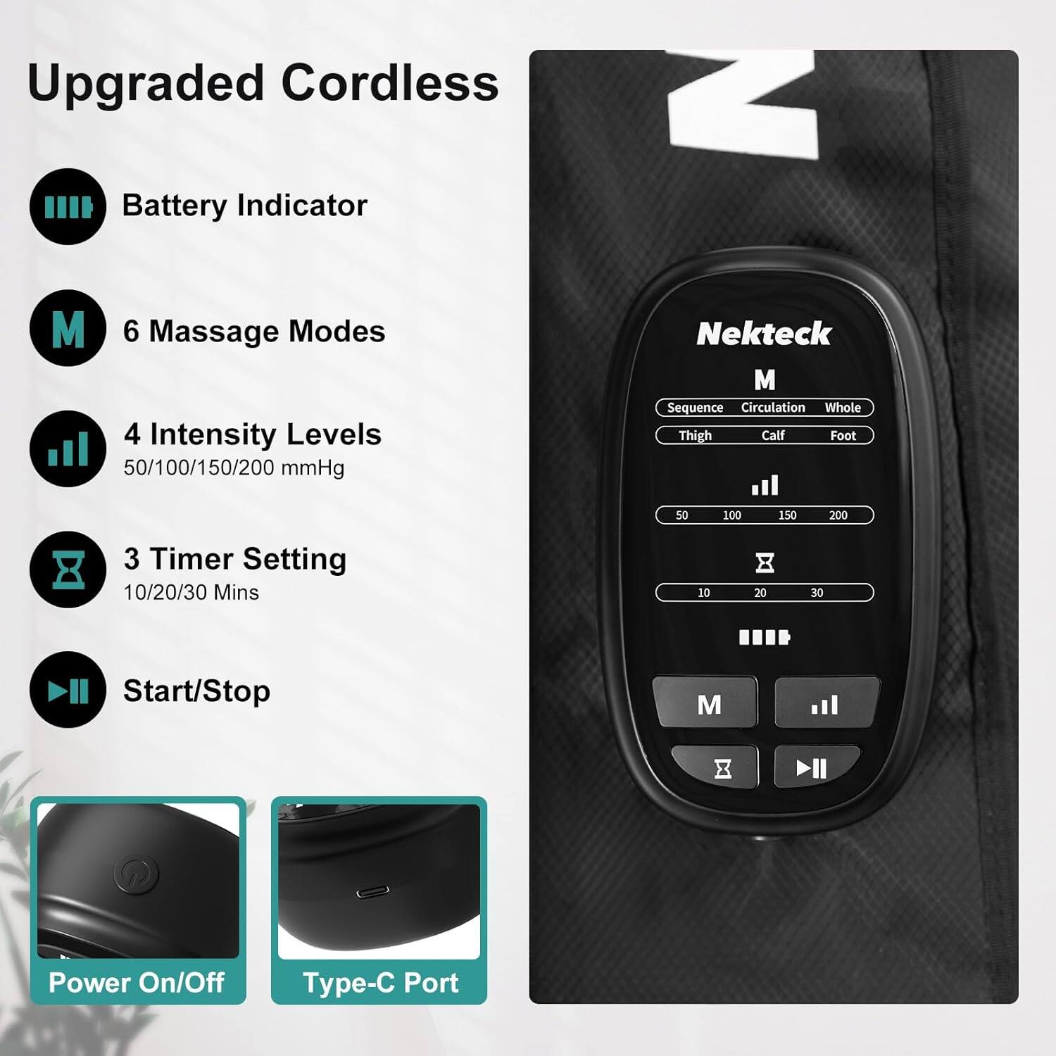 Upgraded Cordless

- Battery Indicator
- 6 Massage Modes
- 4 Intensity Levels: 50/100/150/200 mmHg
- 3 Timer Setting: 10/20/30 Mins
- Start/Stop
- Power On/Off
- Type-C Port

Nekteck M

- Sequence
- Circulation
- Whole
- Thigh
- Calf
- Foot

Intensity Levels: 50 100 150 200

Timer Setting: 10 20 30