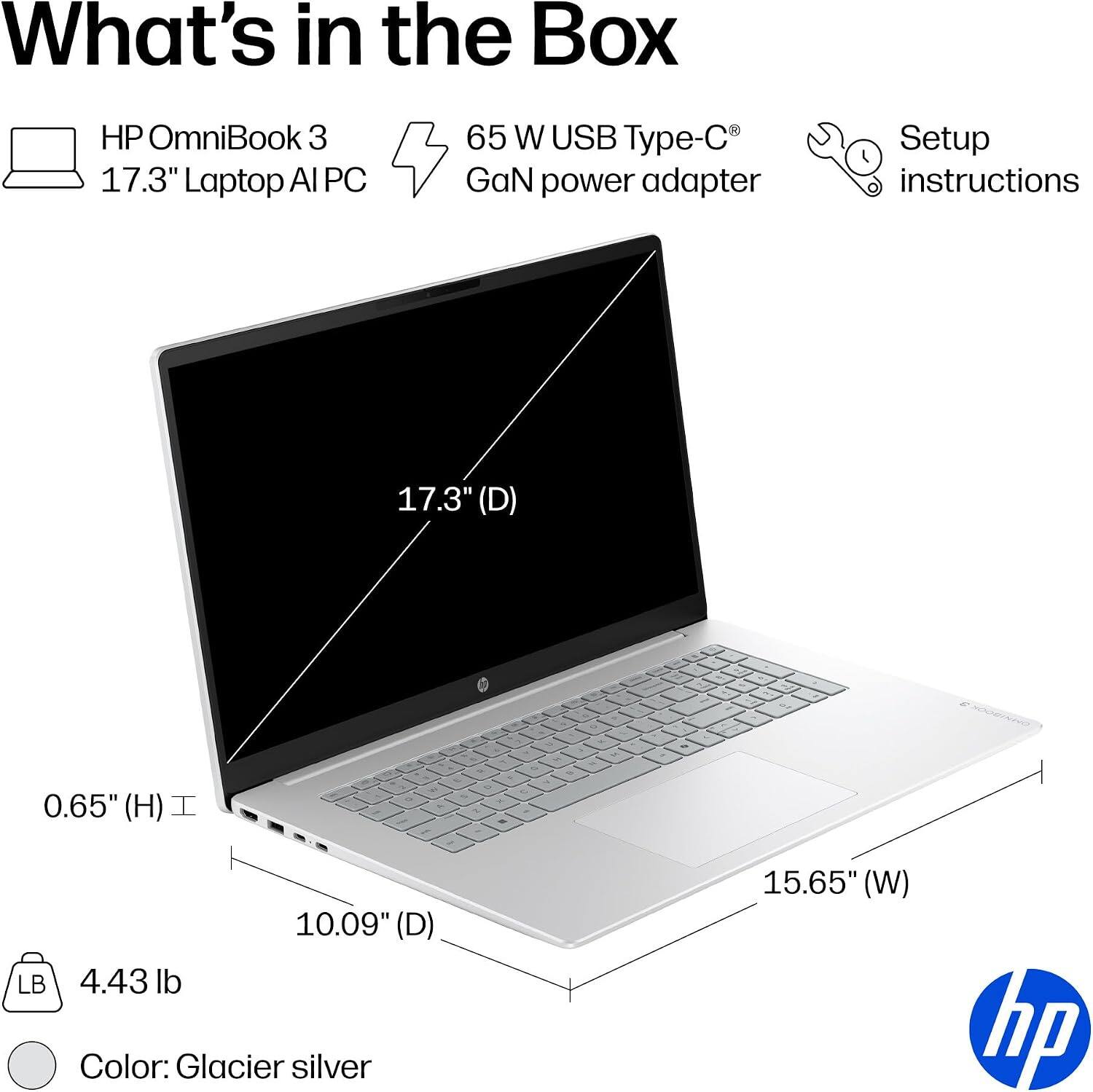 What's in the Box

HP OmniBook 3 17.3" Laptop AI PC
65 W USB Type-C GaN power adapter
Setup instructions

17.3" (D)
0.65" (H)
10.09" (D) 4.43 lb
15.65" (W)
Color: Glacier silver