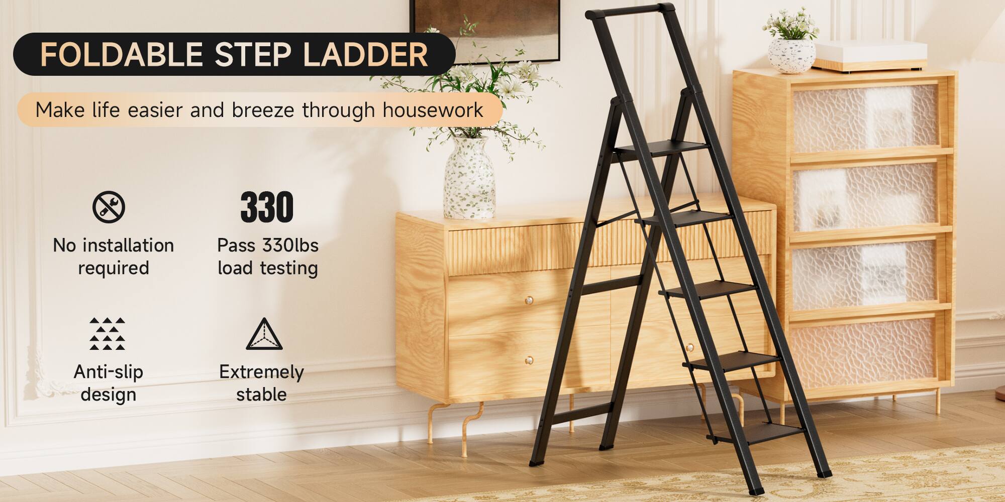 FOLDABLE STEP LADDER

Make life easier and breeze through housework

- No installation required
- Pass 330lbs load testing
- Anti-slip design
- Extremely stable