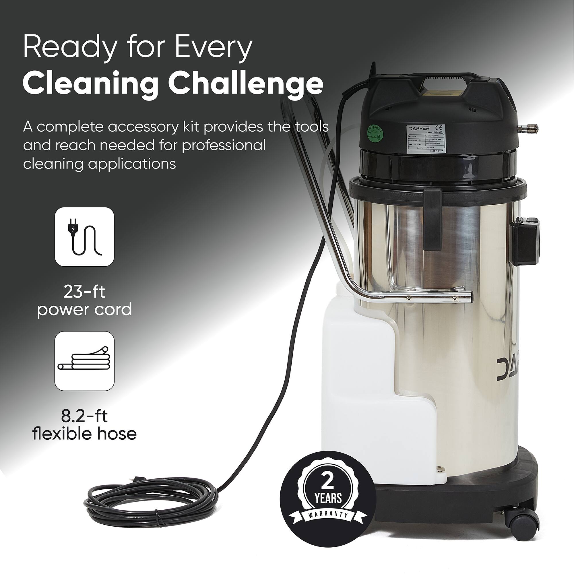 Ready for Every Cleaning Challenge  
A complete accessory kit provides the tools and reach needed for professional cleaning applications  

23-ft power cord  
8.2-ft flexible hose  

2 YEARS WARRANTY