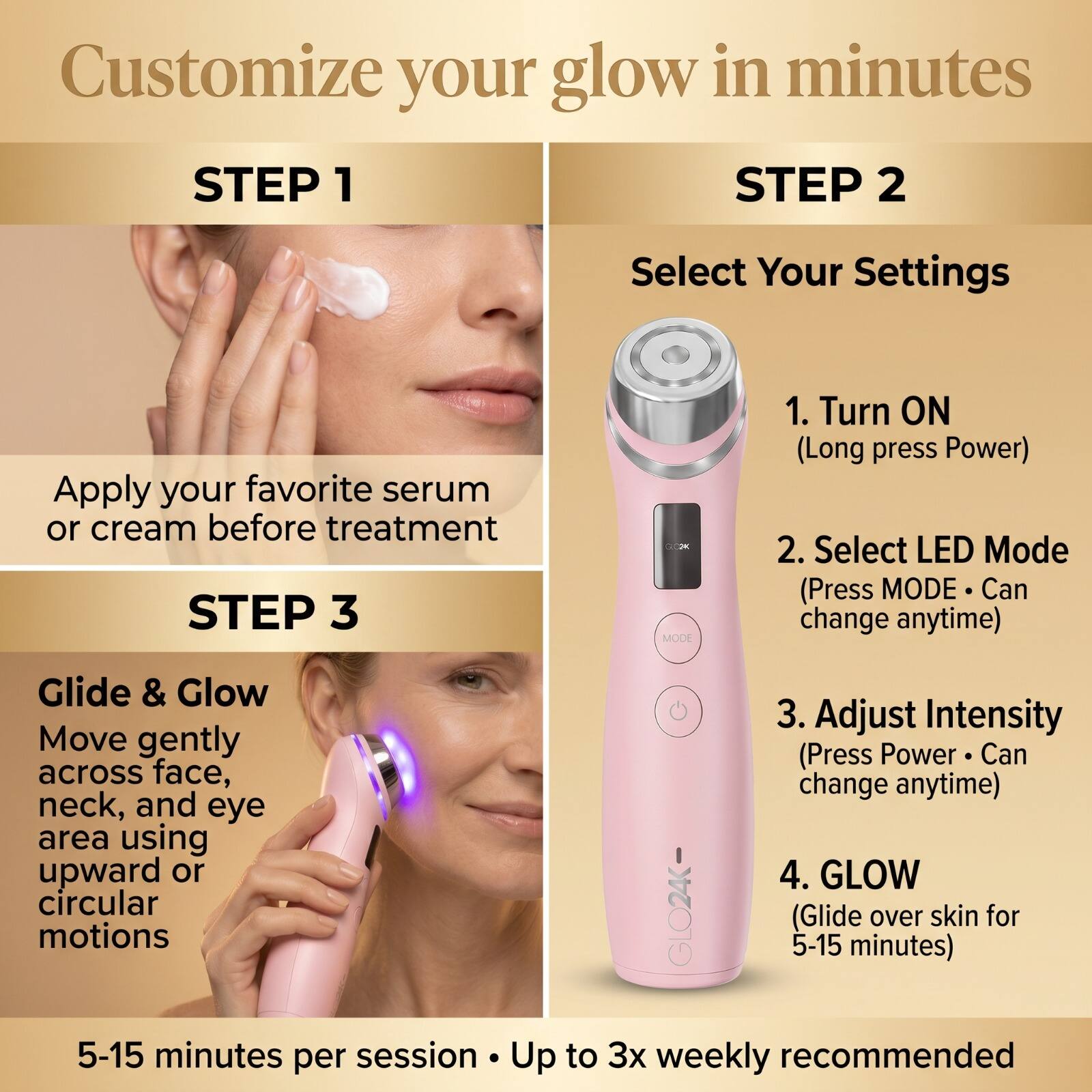 Customize your glow in minutes

STEP 1
Apply your favorite serum or cream before treatment

STEP 2
Select Your Settings
1. Turn ON (Long press Power)
2. Select LED Mode (Press MODE · Can change anytime)
3. Adjust Intensity (Press Power · Can change anytime)
4. GLOW (Glide over skin for 5-15 minutes)

STEP 3
Glide & Glow
Move gently across face, neck, and eye area using upward or circular motions

5-15 minutes per session · Up to 3x weekly recommended