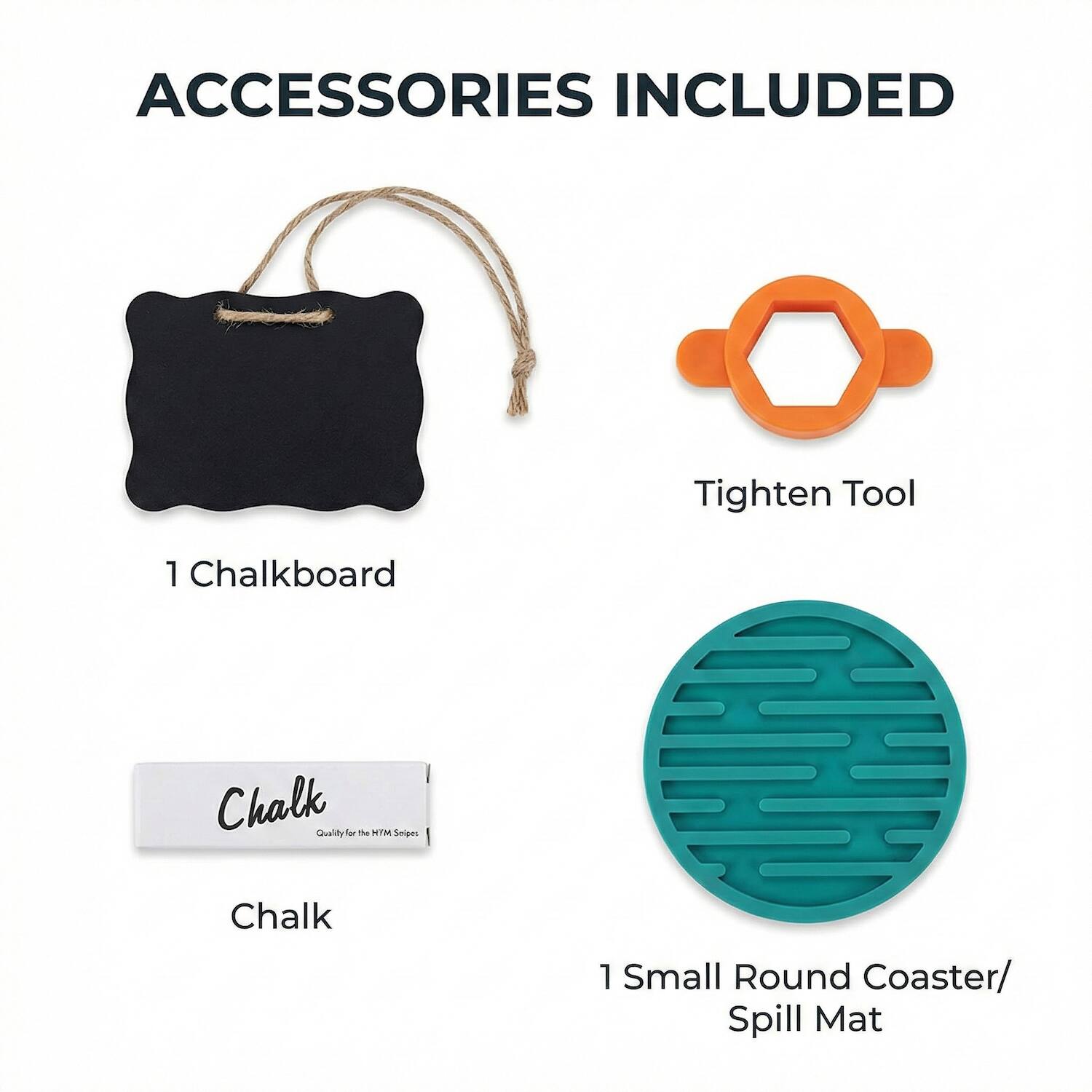 ACCESSORIES INCLUDED

- Tighten Tool
- 1 Chalkboard
- Chalk
- 1 Small Round Coaster/ Spill Mat