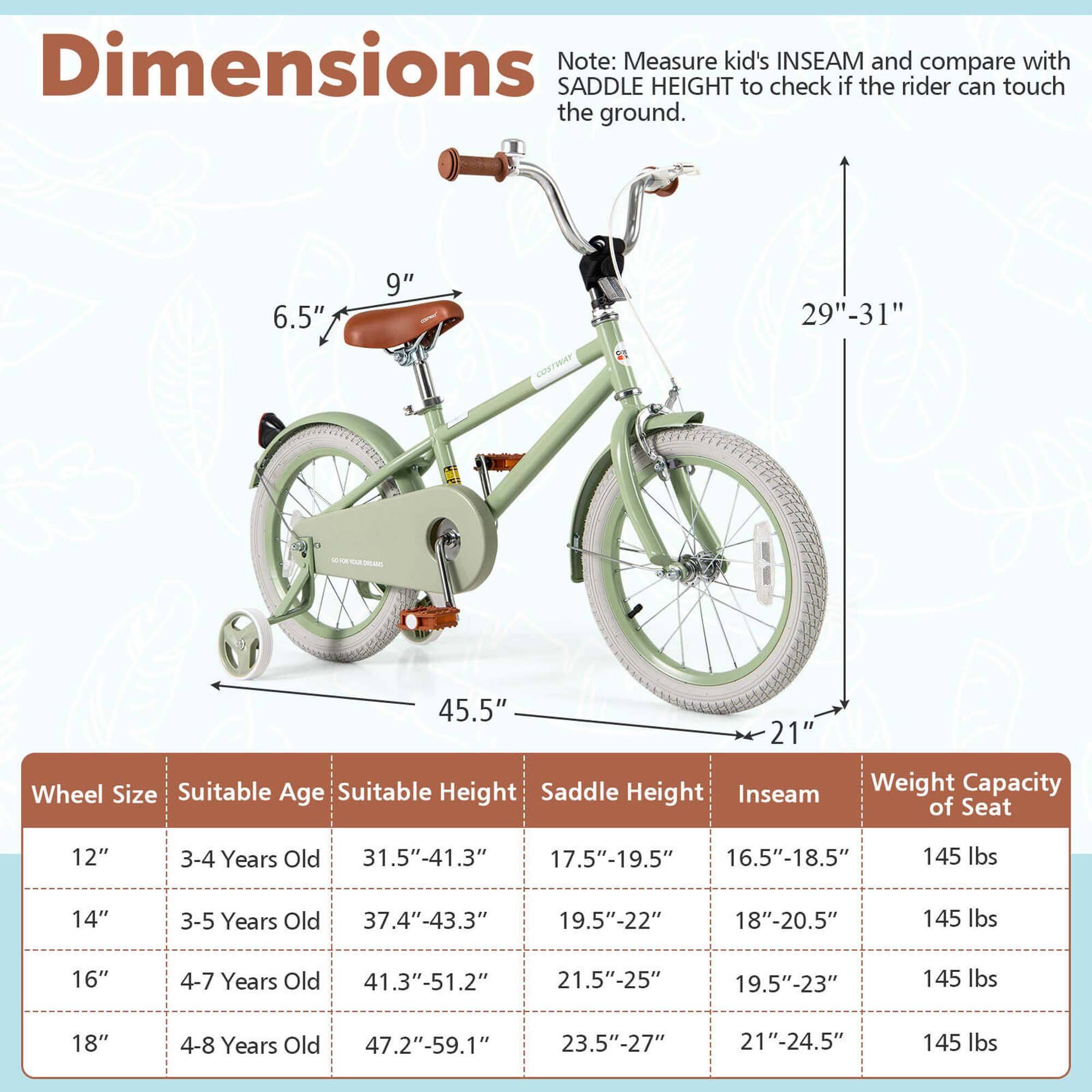 **Dimensions**

Note: Measure kid's INSEAM and compare with SADDLE HEIGHT to check if the rider can touch the ground.

- 6.5" (Saddle Height)
- 9" (Saddle Width)
- 29"-31" (Seat Height)
- 45.5" (Length)
- 21" (Width)

**Wheel Size | Suitable Age | Suitable Height | Saddle Height | Inseam | Weight Capacity of Seat**

- 12" | 3-4 Years Old | 31.5"-41.3" | 17.5"-19.5" | 16.5"-18.5" | 145 lbs
- 14" | 3-5 Years Old | 37.4"-43.3" | 19.5"-22" | 18"-20.5" | 145 lbs
- 16" | 4-7 Years Old | 41.3"-51.2" | 21.5"-25" | 19.5"-23" | 145
