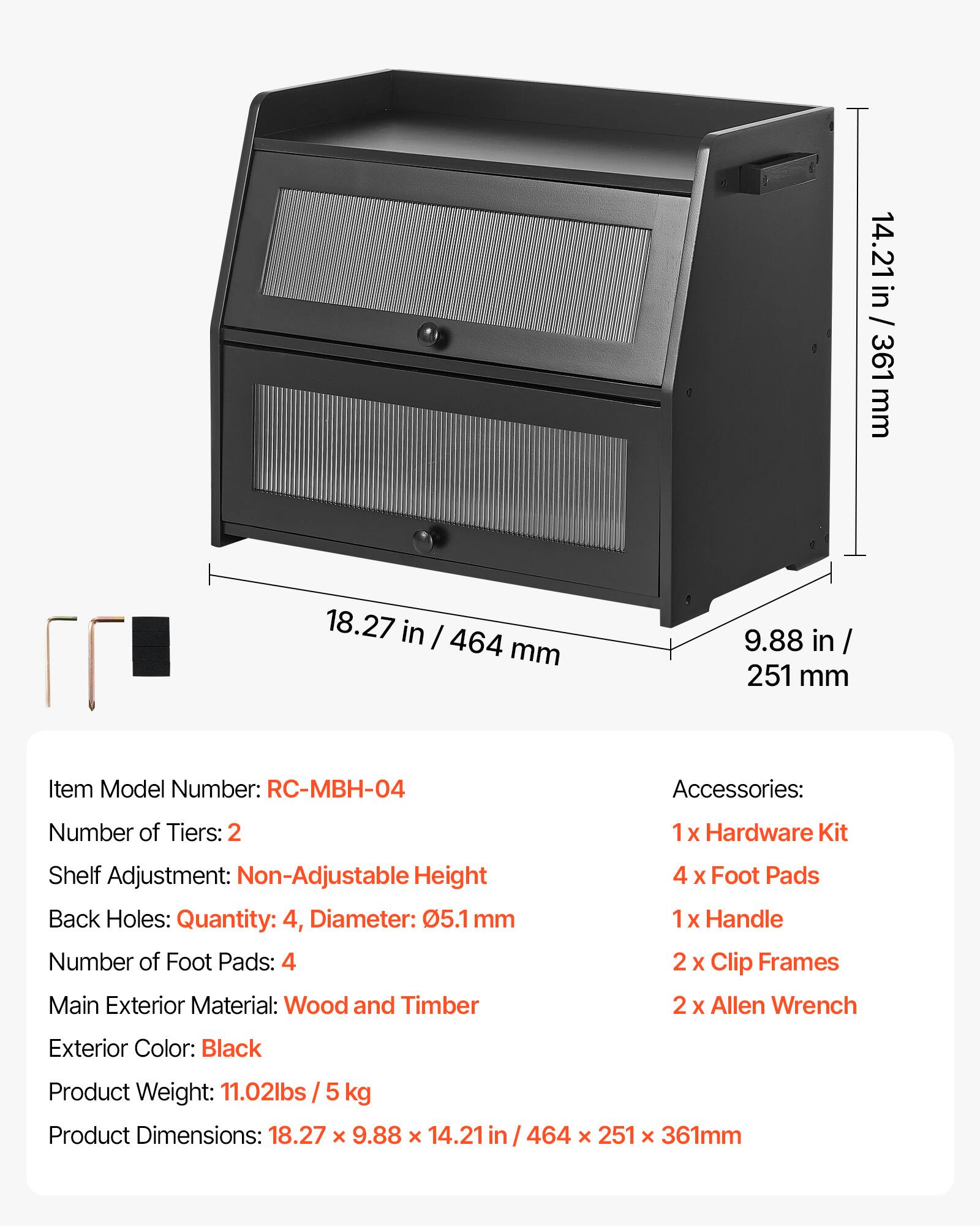 14.21 in / 361 mm  
18.27 in / 464 mm  
9.88 in / 251 mm  

Item Model Number: RC-MBH-04  

Accessories:  
Number of Tiers: 2  
1x Hardware Kit  
Shelf Adjustment: Non-Adjustable Height  
Back Holes: Quantity: 4, Diameter: 05.1 mm  
Number of Foot Pads: 4  
Main Exterior Material: Wood and Timber  
4 x Foot Pads  
1 x Handle  
2 x Clip Frames  
2 x Allen Wrench  

Exterior Color: Black  
Product Weight: 11.02lbs / 5 kg  
Product Dimensions: 18.27 x 9.88 x 14.21 / 464 x 251 x 361mm