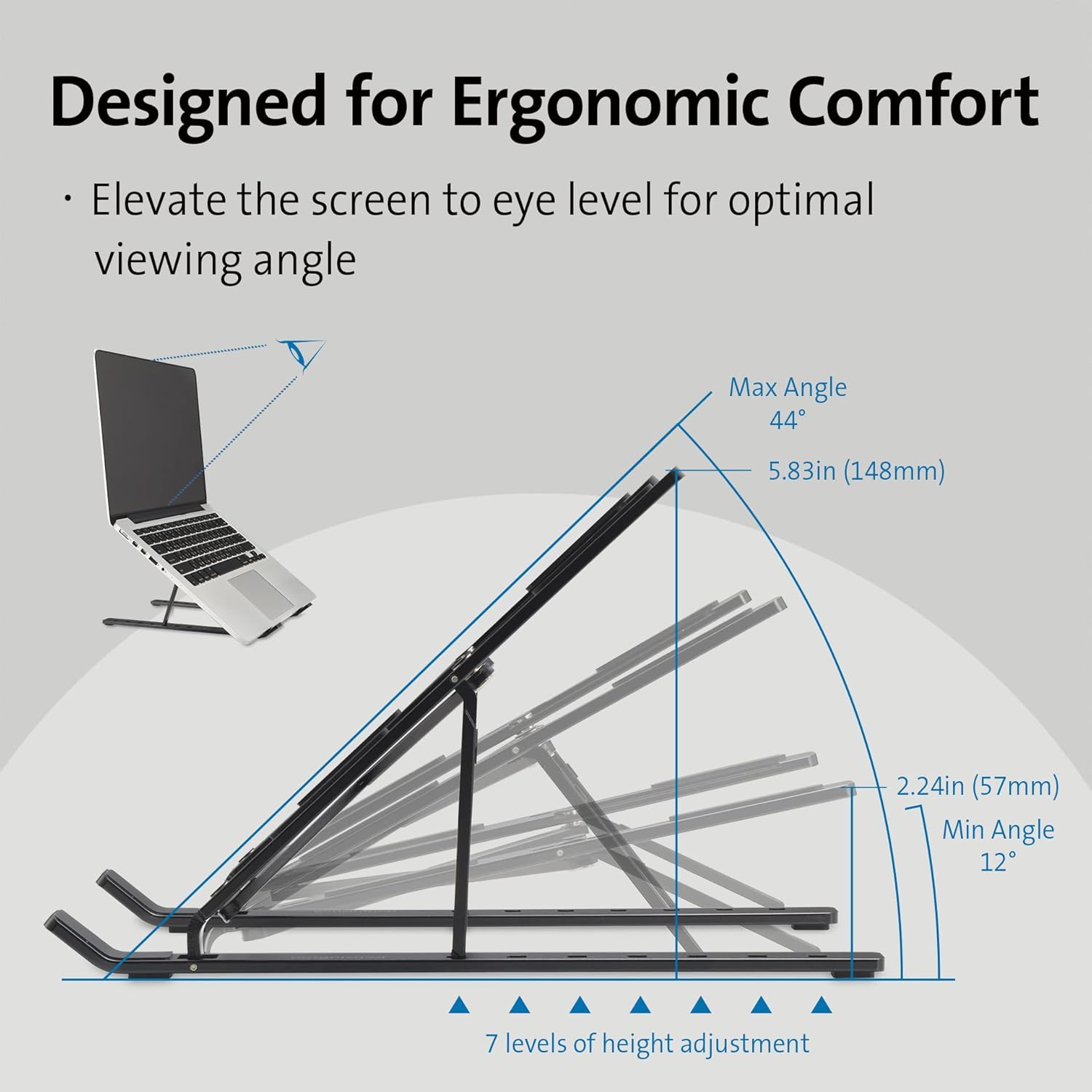 Designed for Ergonomic Comfort

- Elevate the screen to eye level for optimal viewing angle

Max Angle: 44°  
5.83in (148mm)

Min Angle: 12°  
2.24in (57mm)

7 levels of height adjustment