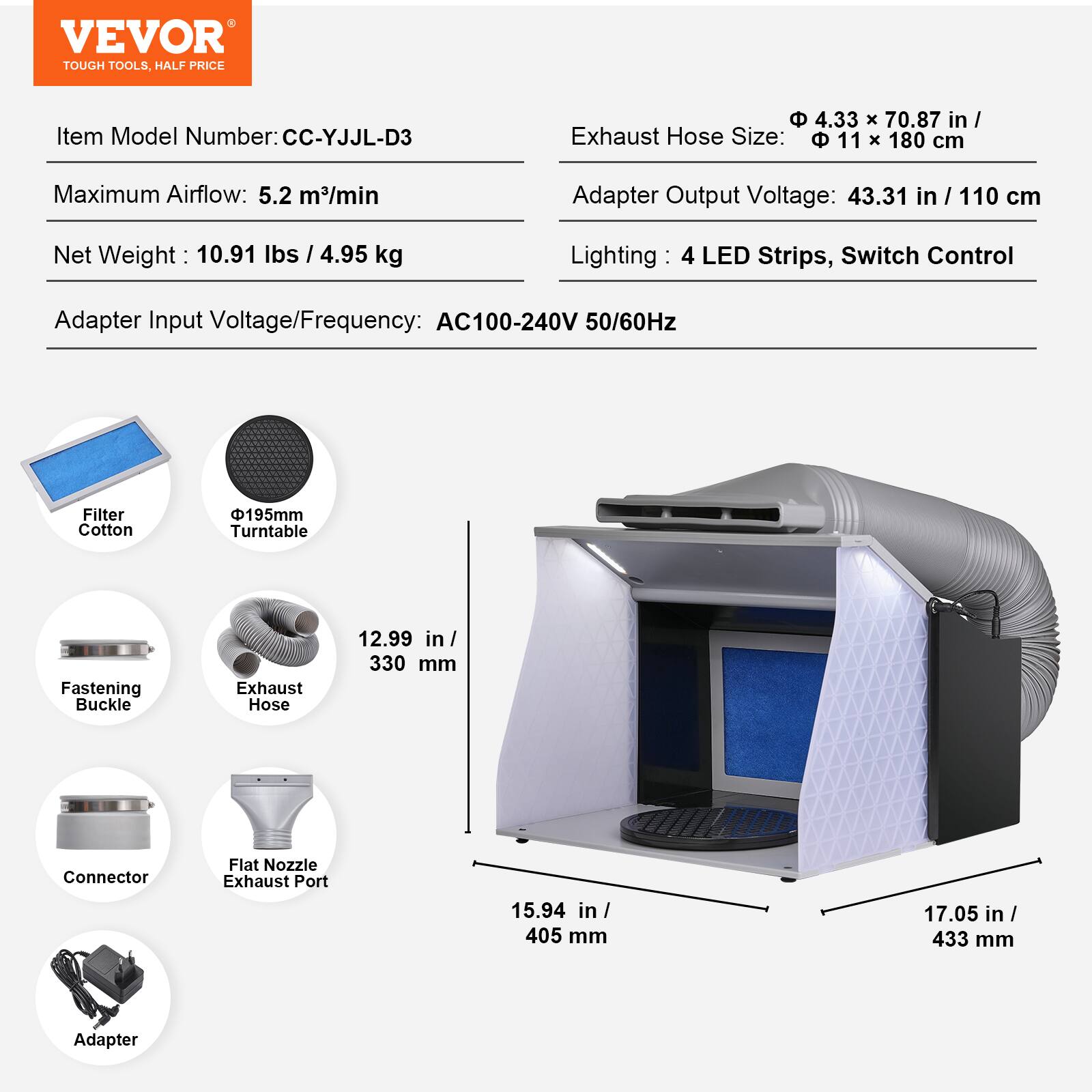 VEVOR TOUGH TOOLS HALF PRICE

Item Model Number: CC-YJLL-D3

Exhaust Hose Size: 4.33 x 70.87 in / 11 x 180 cm

Maximum Airflow: 5.2 m³/min

Adapter Output Voltage: 43.31 in / 110 cm

Net Weight: 10.91 lbs / 4.95 kg

Lighting: 4 LED Strips, Switch Control

Adapter Input Voltage/Frequency: AC100-240V 50/60Hz

Filter Cotton

Φ195mm Turntable

Fastening Buckle

Exhaust Hose: 12.99 in / 330 mm

Connector

Flat Nozzle Exhaust Port: 15.94 in / 405 mm

Adapter