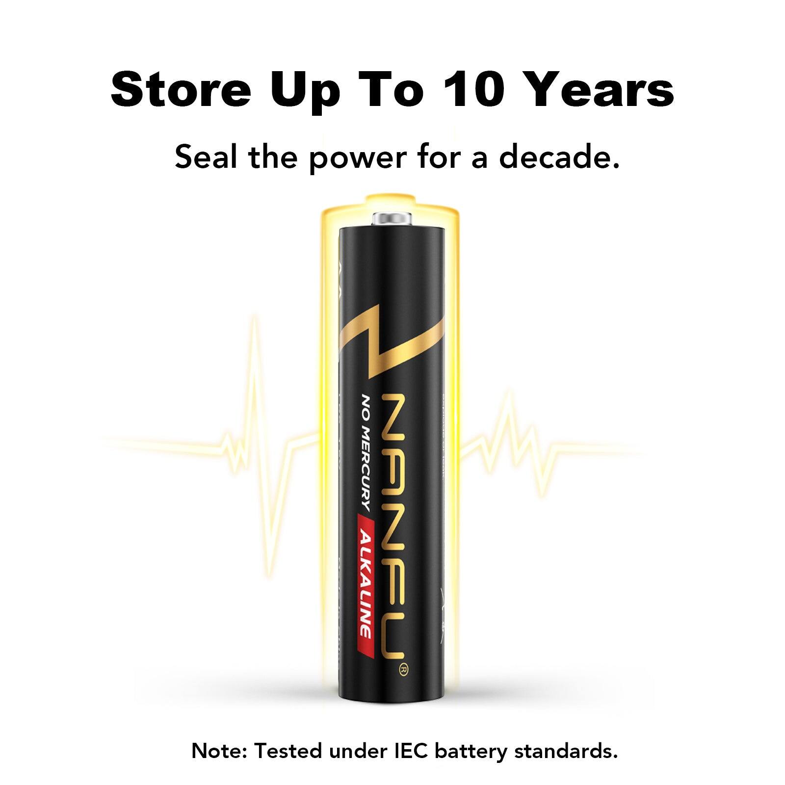 Store Up To 10 Years  
Seal the power for a decade.  
NO MERCURY NANFU ALKALINE  
Note: Tested under IEC battery standards.