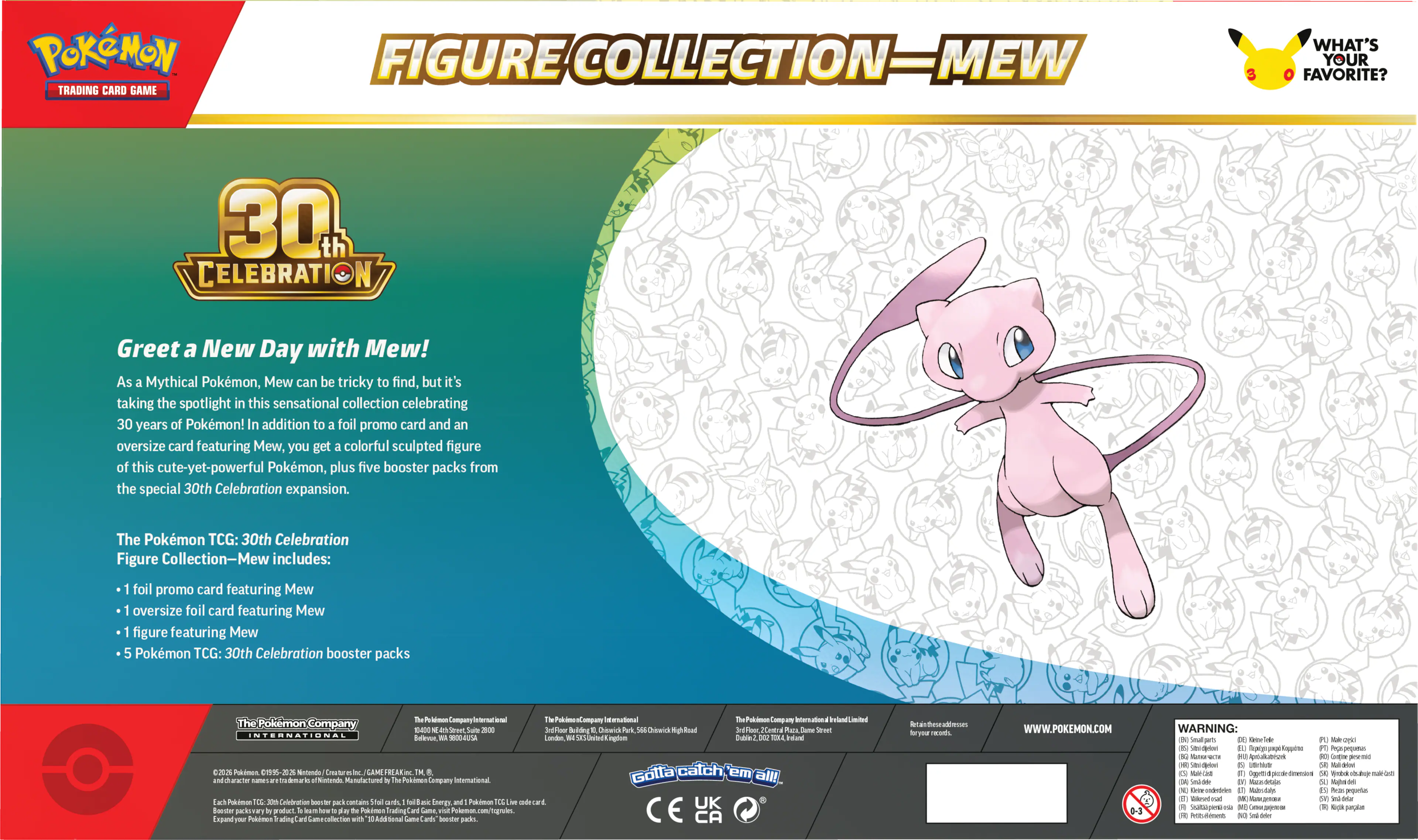 POKEMON TRADING CARD GAME FIGURE COLLECTION-MEW 30th CELEBRATION

Greet a New Day with Mew! As Mythical Pokemon, Mew can be tricky to find, but it's taking the spotlight in this sensational collection celebrating 30 years of Pokemon! In addition to foil promo card and an oversize card featuring Mew, you get a colorful sculpted figure of this cute-yet-powerful Pokemon, plus five booster packs from the special 30th Celebration expansion.

The Pokemon TCG: 30th Celebration Figure Collection-Mew includes:
- foil promo card featuring Mew
- oversized foil card featuring Mew
- figure featuring Mew
- 5 Pokemon TCG: 30th Celebration booster packs

The Pokemon Company International

POKEMON TRADING CARD GAME

FIGURE COLLECTION-MEW

WHAT'S YOUR FAVORITE?

30th CELEBRATION

Greet a New Day with Mew!

As a Mythical Pokemon, Mew can be tricky to find, but it's taking the spotlight in this sensational collection celebrating 30 years of Pokemon! In addition to a foil promo card and an oversized card featuring Mew, you get a colorful sculpted figure