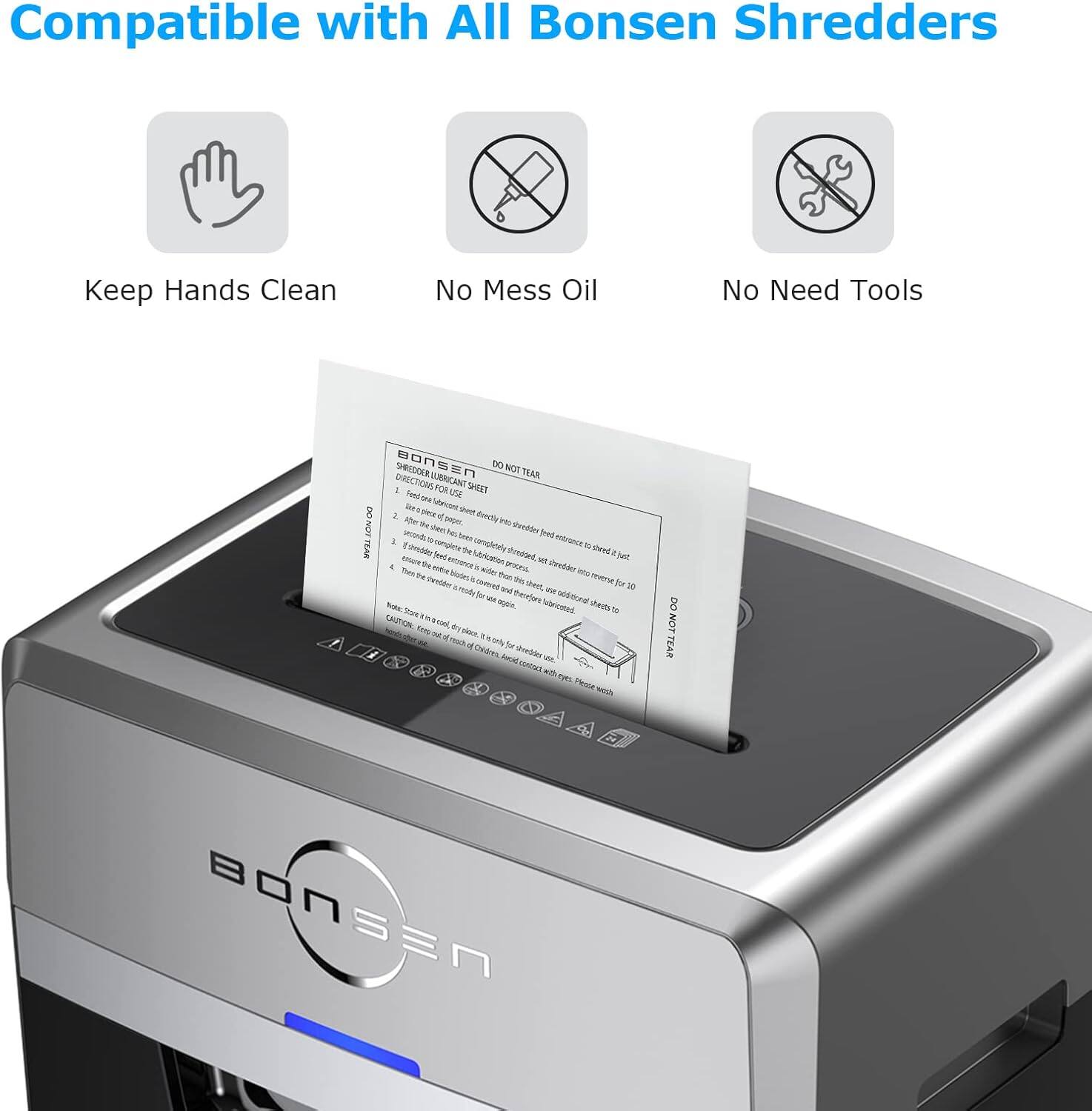 Compatible with All Bonsen Shredders

Keep Hands Clean

No Mess Oil

No Need Tools

Bonsen SHDO

DO NOT TEAR

DIRECTION FOR USE

1. Feed the paper to be shredded into the shredder.

2. The shredder will automatically shred the paper.

3. When the shredding is complete, the shredded paper will be collected in the waste bin.

4. Remove the waste bin and empty it.

5. The shredder is ready for use.

Note: Do not shred any paper that is not suitable for shredding.

CAUTION: Do not shred any paper that is not suitable for shredding.