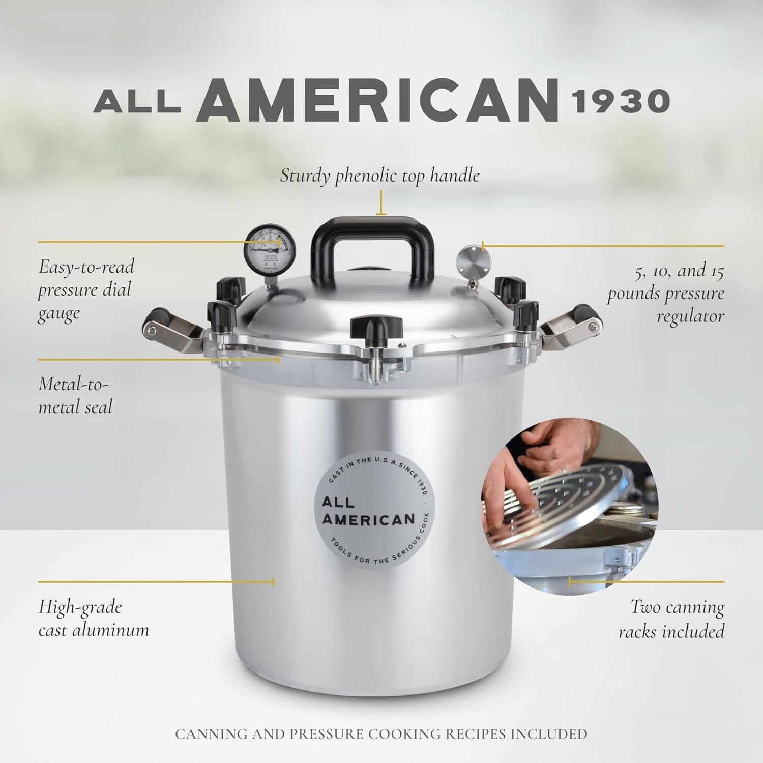 ALL AMERICAN 1930

Sturdy phenolic top handle

Easy-to-read pressure dial gauge

5, 10, and 15 pounds pressure regulator

Metal-to-metal seal

High-grade cast aluminum

Two canning racks included

CANNING AND PRESSURE COOKING RECIPES INCLUDED