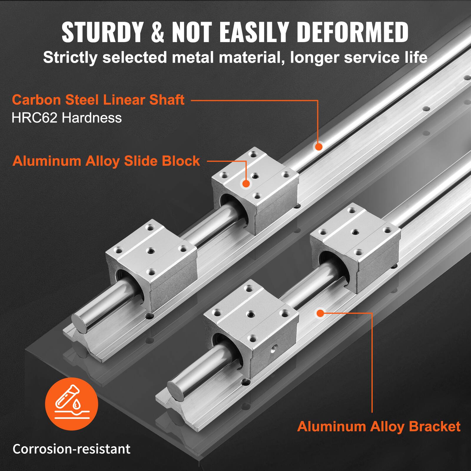 STURDY & NOT EASILY DEFORMED  
Strictly selected metal material, longer service life  

- Carbon Steel Linear Shaft  
  HRC62 Hardness  

- Aluminum Alloy Slide Block  

- Aluminum Alloy Bracket  

Corrosion-resistant