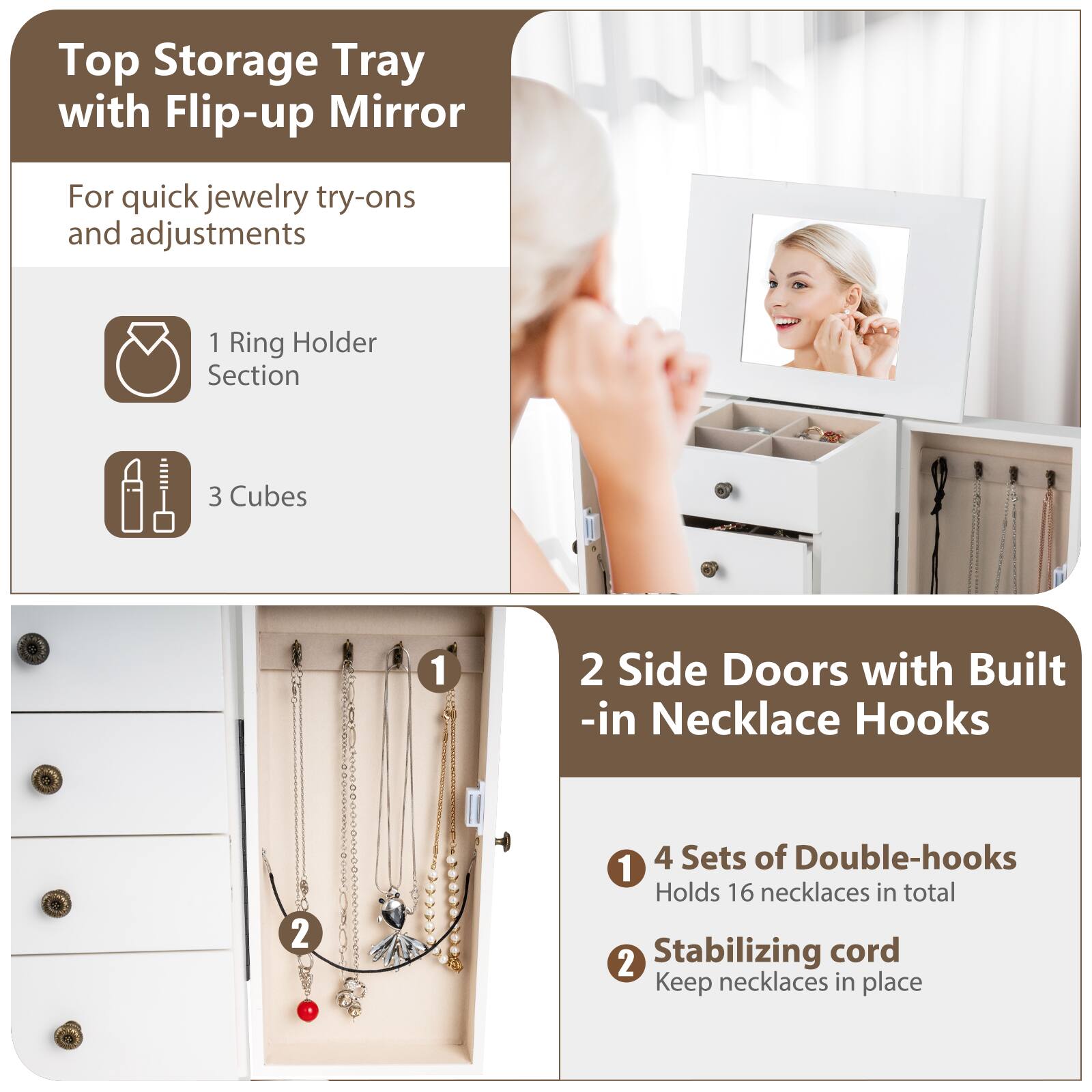 Top Storage Tray with Flip-up Mirror  
For quick jewelry try-ons and adjustments  

1 Ring Holder Section  
3 Cubes  

2 Side Doors with Built-in Necklace Hooks  

1 4 Sets of Double-hooks  
Holds 16 necklaces in total  

2 Stabilizing cord  
Keep necklaces in place