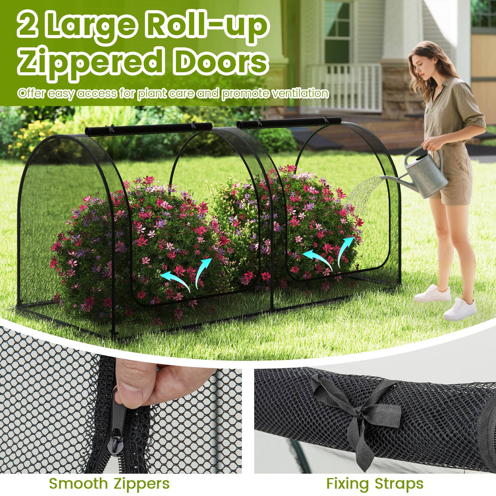 2 Large Roll-up Zippered Doors  
Offer easy access for plant care and promote ventilation  

Smooth Zippers  

Fixing Straps