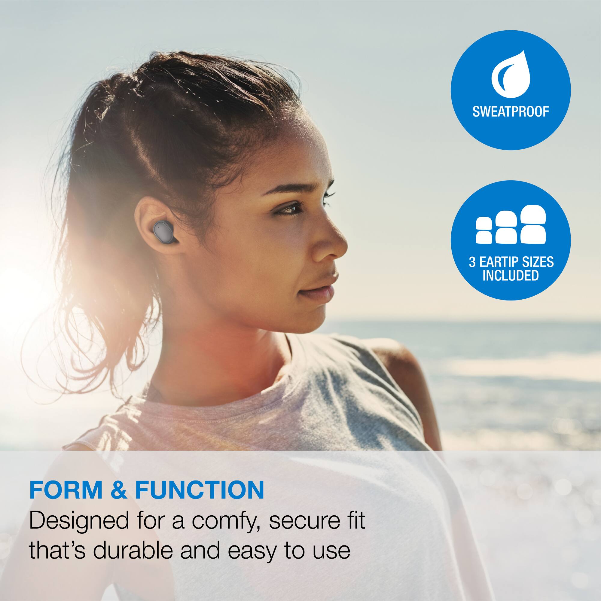 SWEATPROOF  
3 EARTIP SIZES INCLUDED  

FORM & FUNCTION  
Designed for a comfy, secure fit that's durable and easy to use