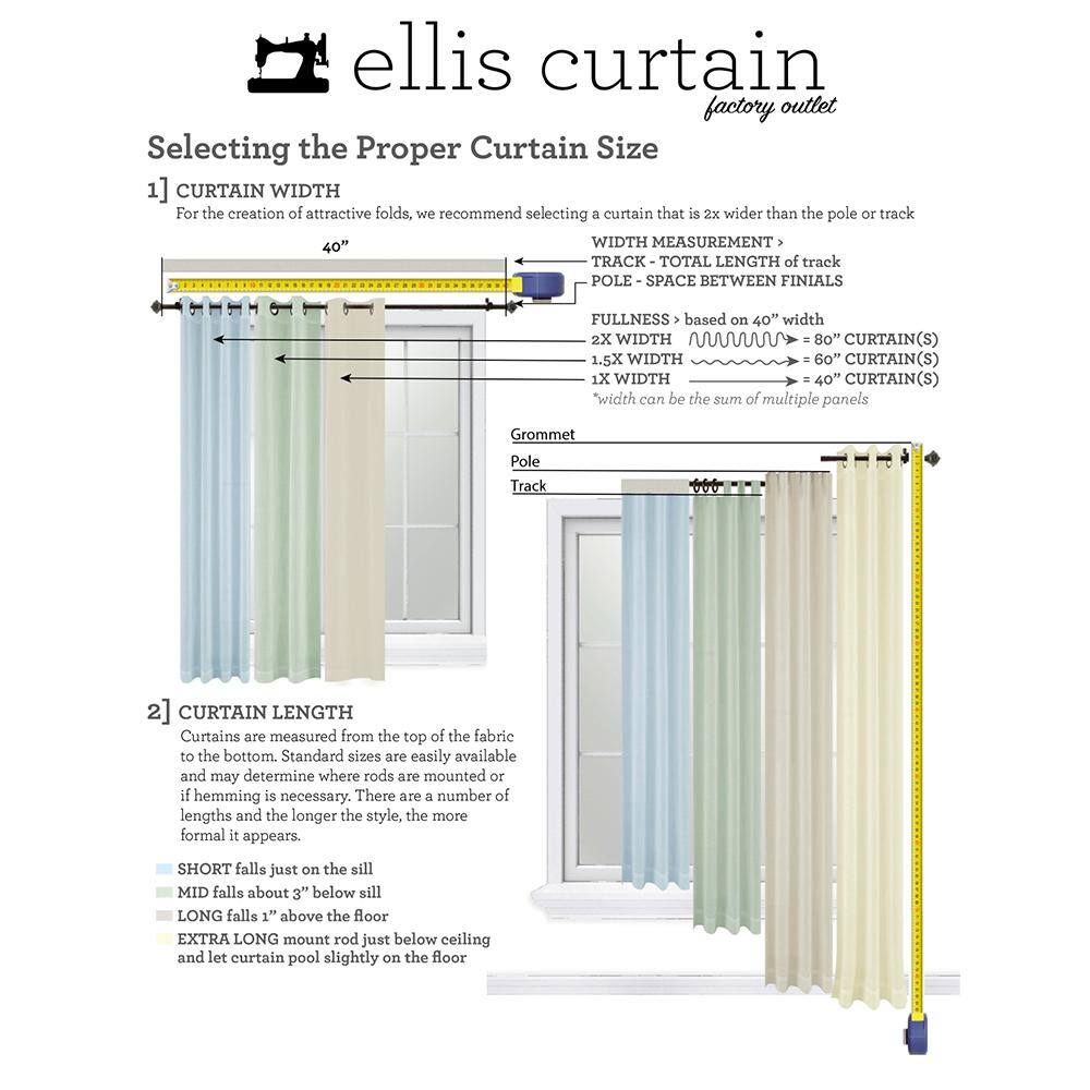 ellis curtain factory outlet  
Selecting the Proper Curtain Size  

1] CURTAIN WIDTH  
For the creation of attractive folds, we recommend selecting a curtain that is 2x wider than the pole or track  

40" WIDTH MEASUREMENT  
TRACK - TOTAL LENGTH of track  
POLE - SPACE BETWEEN FINIALS  

FULLNESS based on 40" width  
2X WIDTH > 80" CURTAIN(S)  
1.5X WIDTH > 60" CURTAIN(S)  
1X WIDTH > 40" CURTAIN(S)  
*Width can be the sum of multiple panels  

Grommet  
Pole  
Track  

2] CURTAIN LENGTH  
Curtains are measured from the top of the fabric to the bottom. Standard sizes are easily available and may determine where rods are mounted or if hemming is necessary. There are a number of lengths and the longer the style, the more formal it appears.  

- SHORT falls just on the sill  
- MID falls about 3" below sill  
- LONG falls 1" above the floor  
- EXTRA LONG mount rod just below ceiling and let curtain pool slightly on the floor