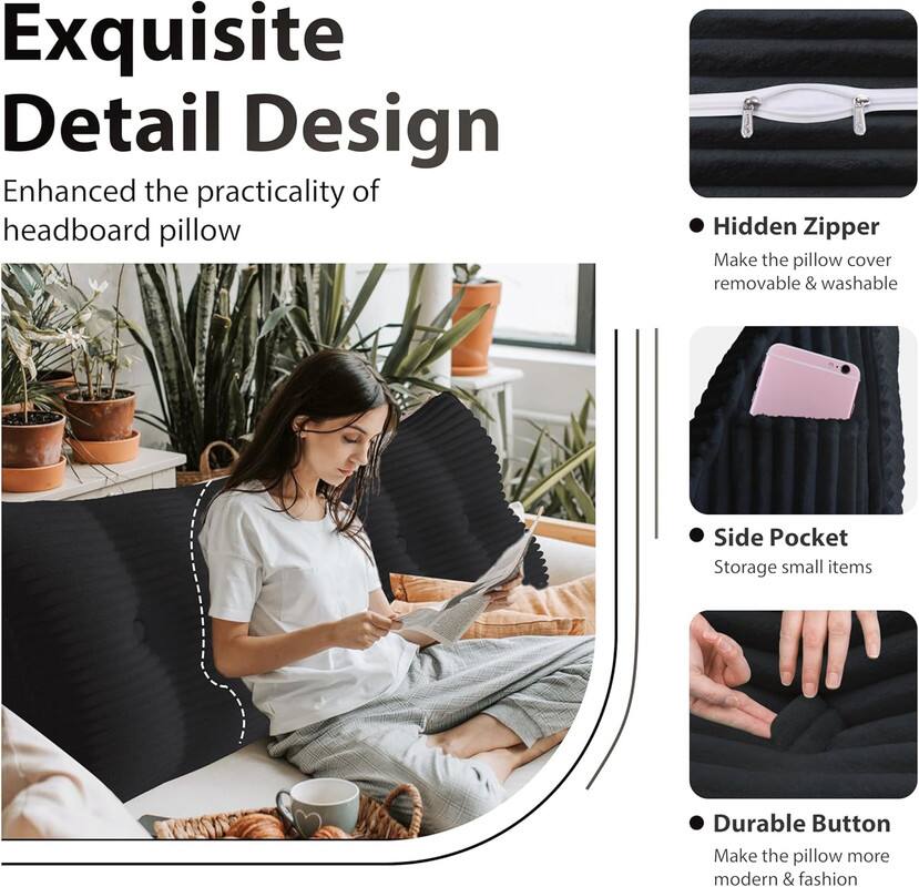 Exquisite Detail Design: Enhanced the practicality of headboard pillow

- Hidden Zipper: Make the pillow cover removable & washable
- Side Pocket: Storage for small items
- Durable Button: Make the pillow more modern & fashionable