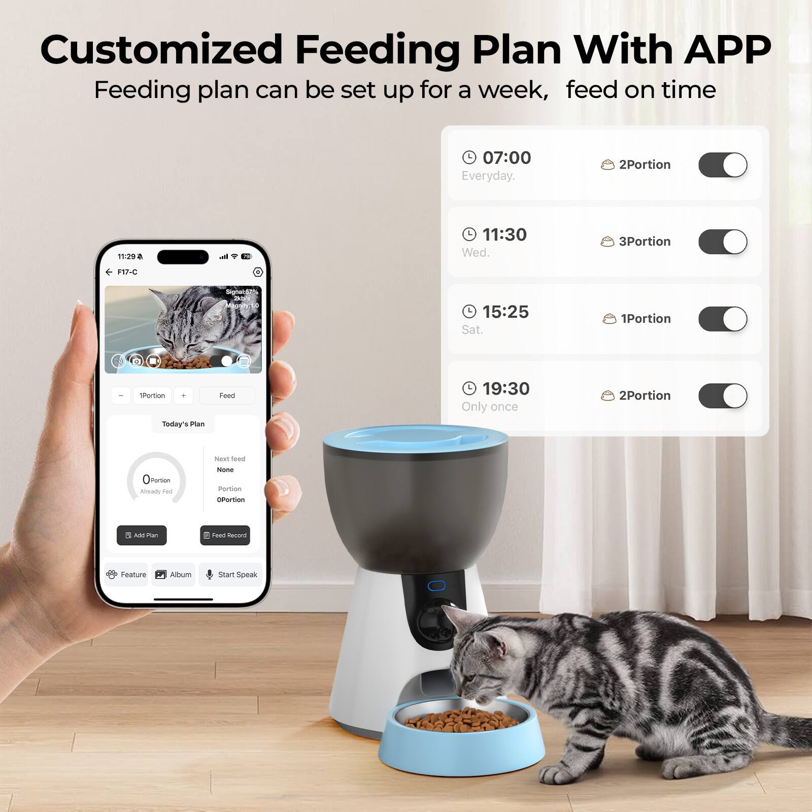 Customized Feeding Plan With APP
Feeding plan can be set up for a week, feed on time
07:00 Everyday. 2Portion
11:30 Wed. 3Portion
15:25 Sat. 1Portion
19:30 Only once 2Portion
Today's Plan
Feed Record
Feature Album Start Speak