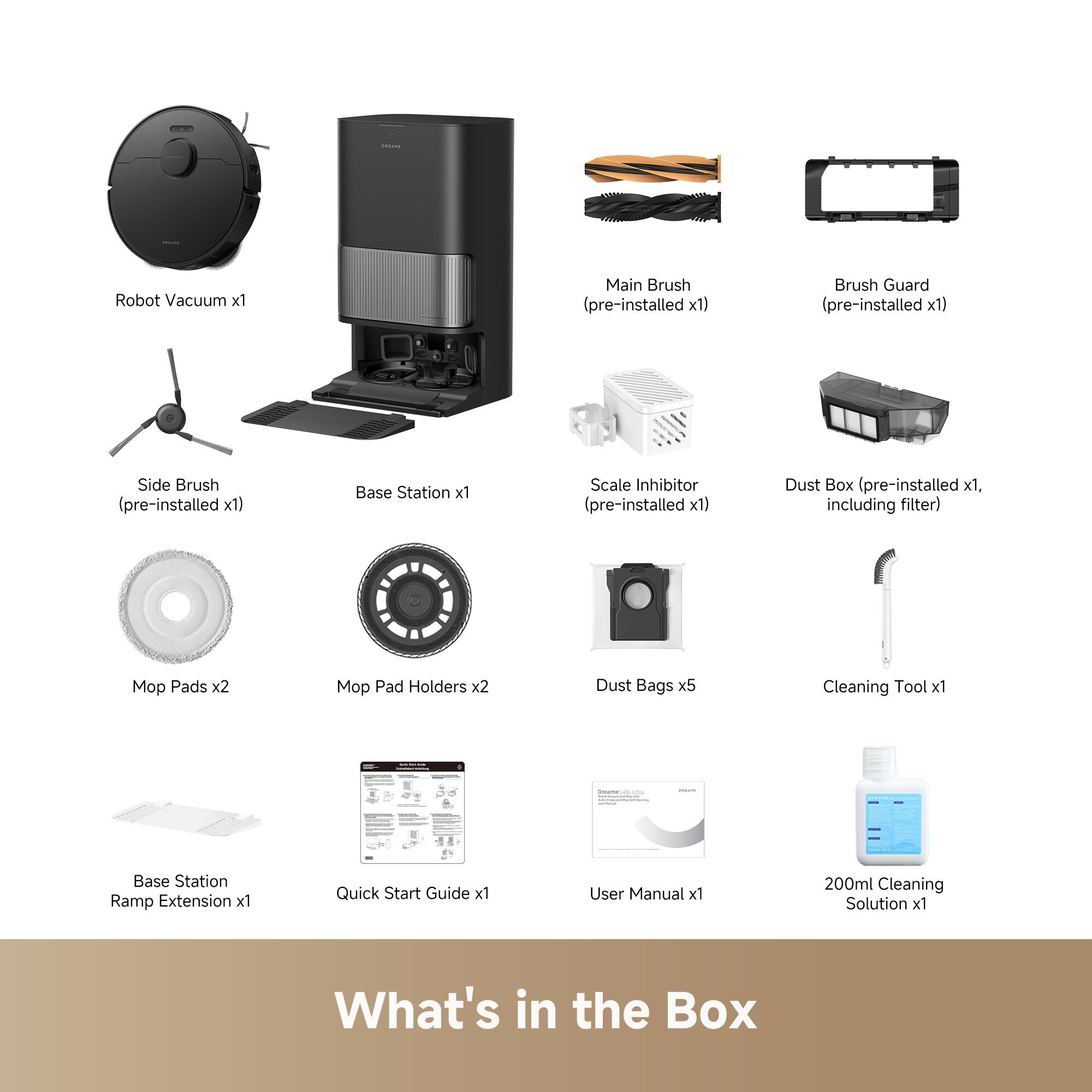 Robot Vacuum x1  
Main Brush (pre-installed x1)  
Brush Guard (pre-installed x1)  
Side Brush (pre-installed x1)  
Base Station x1  
Scale Inhibitor (pre-installed x1)  
Dust Box (pre-installed x1, including filter)  
Mop Pads x2  
Mop Pad Holders x2  
Dust Bags x5  
Cleaning Tool x1  
Base Station Ramp Extension x1  
Quick Start Guide x1  
User Manual x1  
200ml Cleaning Solution x1  

What's in the Box