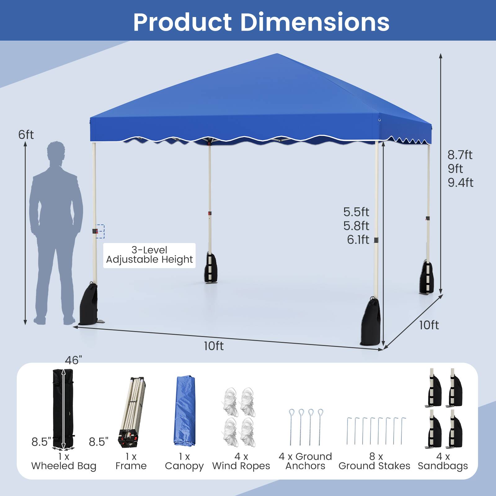 Product Dimensions: 6ft, 8.7ft, 9ft, 9.4ft, 3-Level Adjustable Height (5.5ft, 5.8ft, 6.1ft), 10ft, 46" x 8.5" x 8.5" Wheeled Bag, 1x1x4x4 Frame, 1x1x4x4 Canopy/Wind Ropes, 4x Ground Anchors, 8x Ground Stakes, 4x Sandbags.