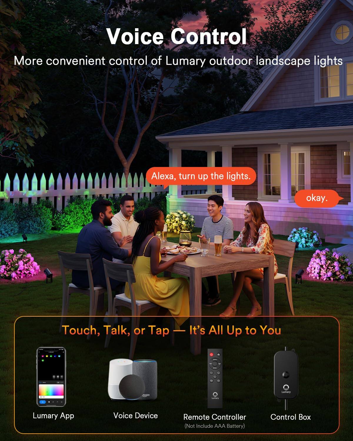 Voice Control  
More convenient control of Lumary outdoor landscape lights  
Alexa, turn up the lights.  
okay.  

Touch, Talk, or Tap - It's All Up to You  

Lumary App  
Voice Device  
Remote Controller (Not Include AAA Battery)  
Control Box