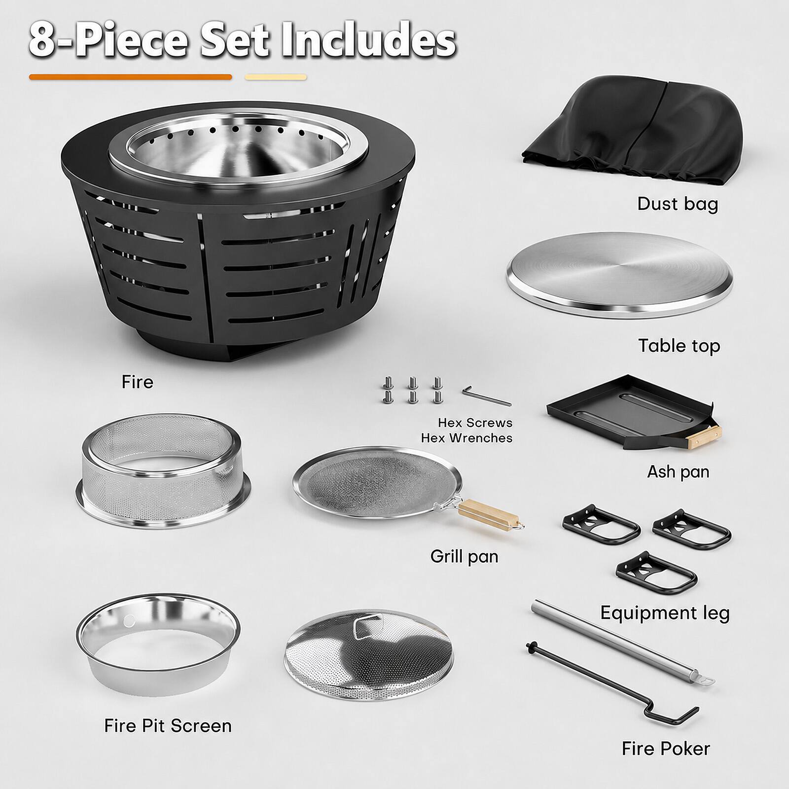 8-Piece Set Includes

- Dust bag
- Table top
- Fire
- Hex Screws
- Hex Wrenches
- Ash pan
- Grill pan
- Equipment leg
- Fire Pit Screen
- Fire Poker