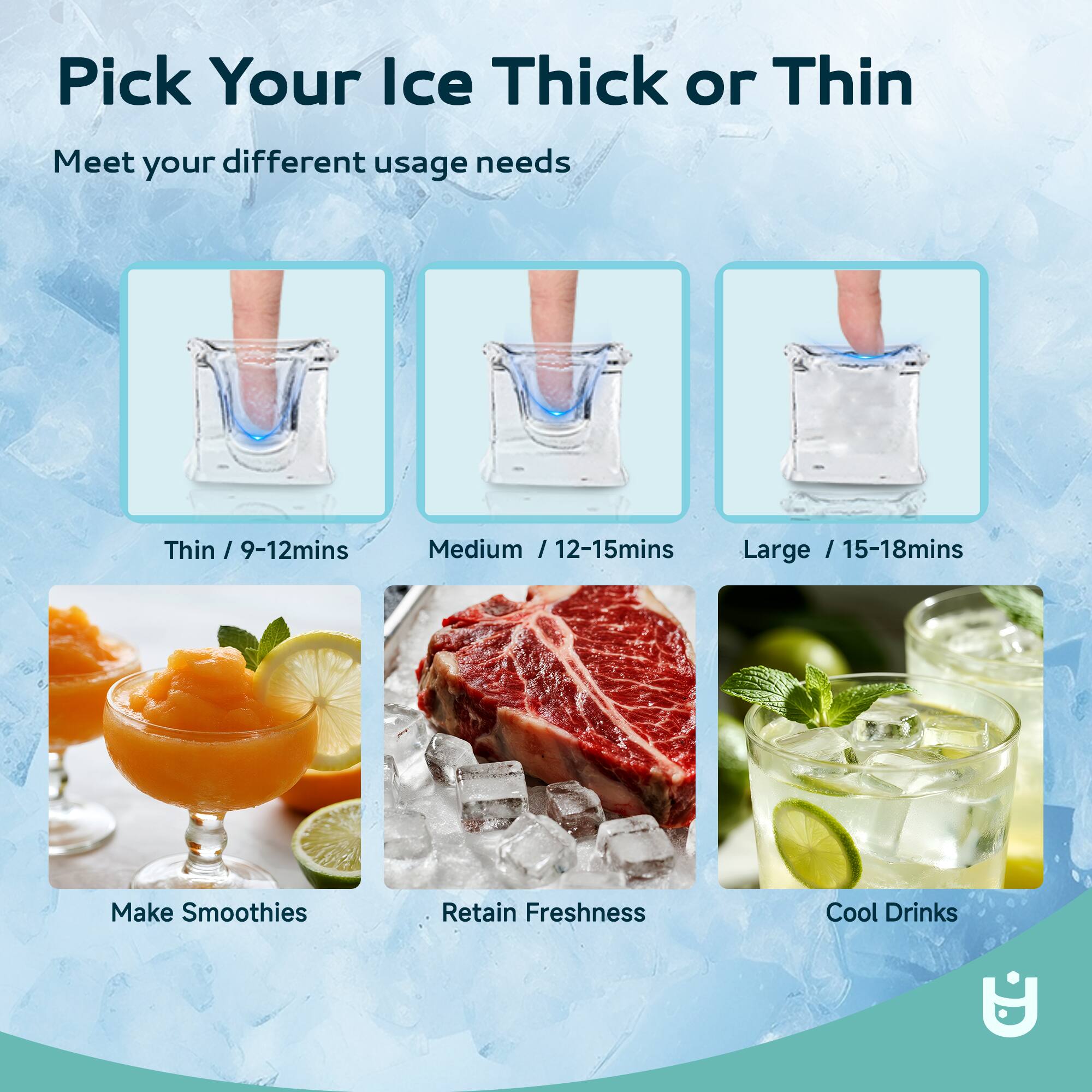 Pick Your Ice Thick or Thin

Meet your different usage needs

Thin / 9-12mins  
Medium / 12-15mins  
Large / 15-18mins  

Make Smoothies  
Retain Freshness  
Cool Drinks