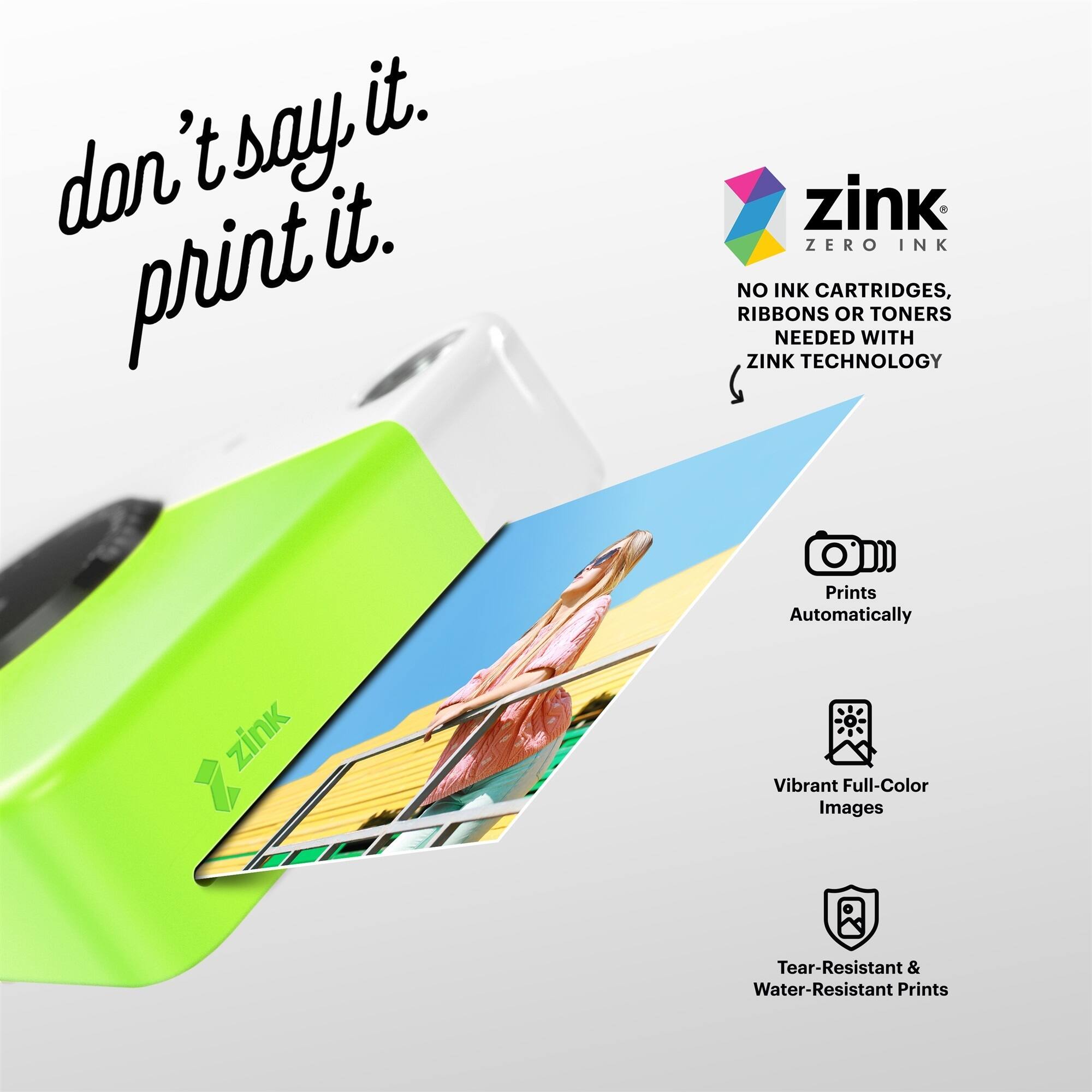 don't say it. print it. zink ZERO INK NO INK CARTRIDGES, RIBBONS OR TONERS NEEDED WITH ZINK TECHNOLOGY Prints Automatically zink Vibrant Full-Color Images Tear-Resistant & Water-Resistant Prints