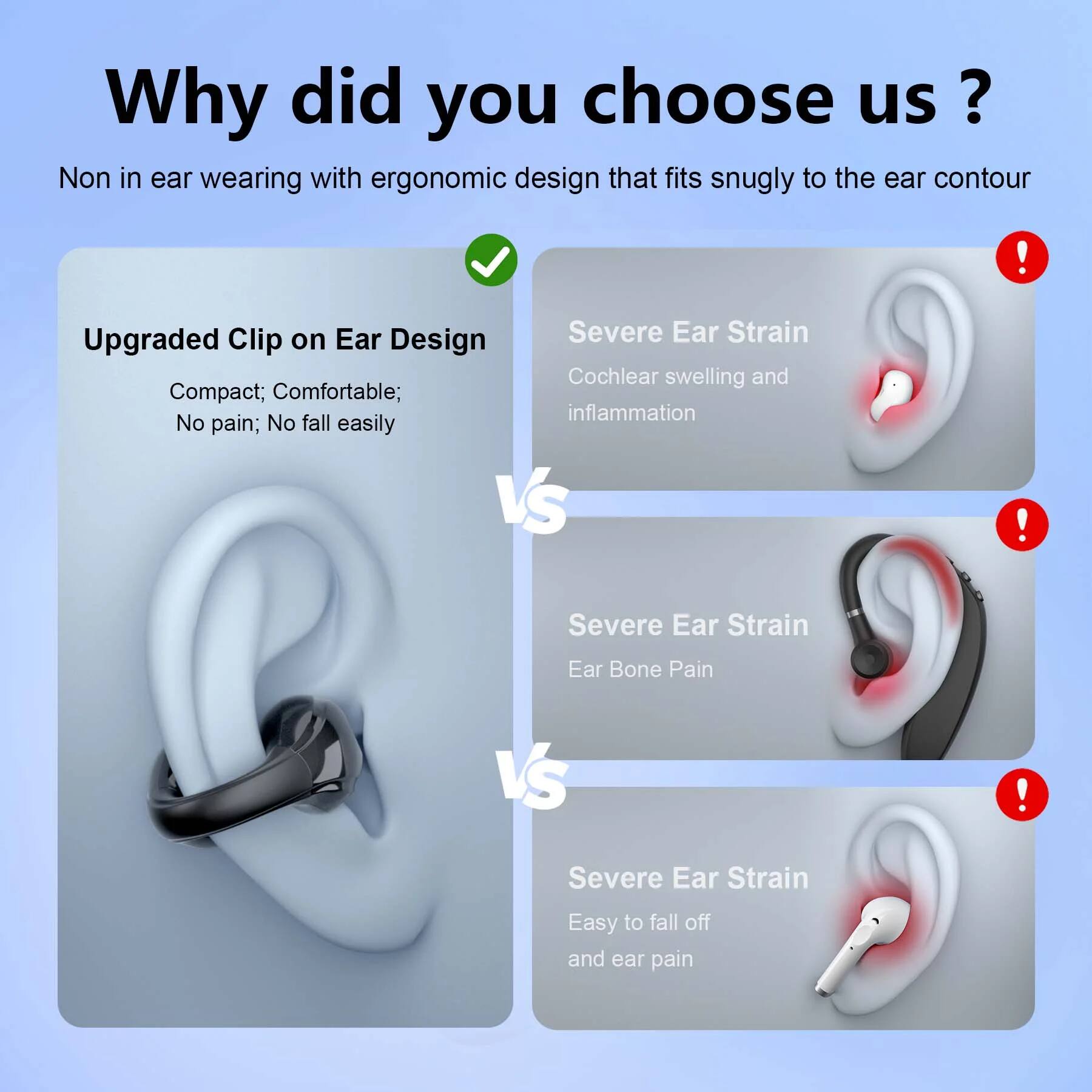 Why did you choose us?

Non in ear wearing with ergonomic design that fits snugly to the ear contour

Upgraded Clip on Ear Design
Compact; Comfortable; No pain; No fall easily

Severe Ear Strain
Cochlear swelling and inflammation

Severe Ear Strain
Ear Bone Pain

Severe Ear Strain
Easy to fall off and ear pain