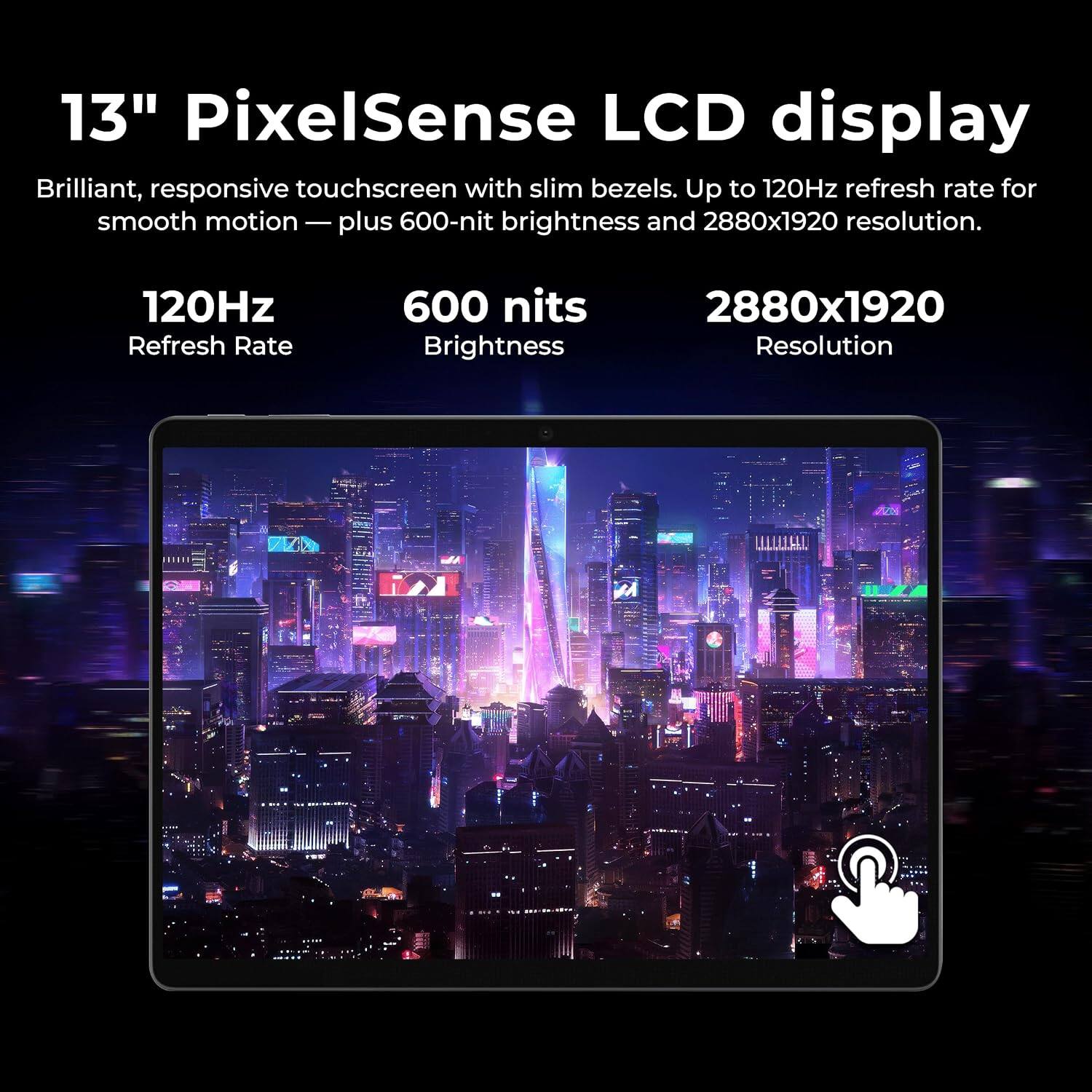13" PixelSense LCD display
Brilliant, responsive touchscreen with slim bezels. Up to 120Hz refresh rate for smooth motion — plus 600-nit brightness and 2880x1920 resolution.

120Hz Refresh Rate
600 nits Brightness
2880x1920 Resolution