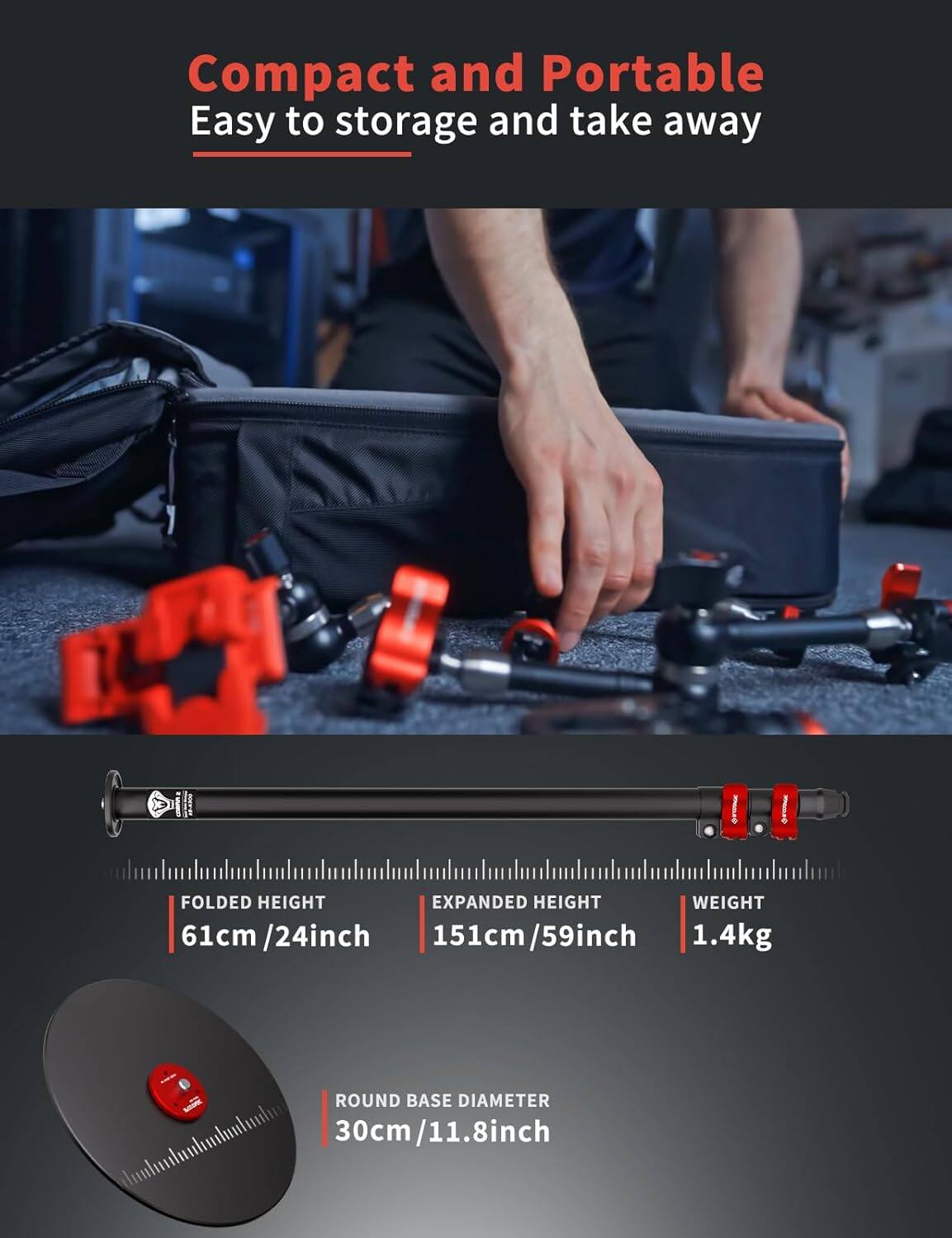 Compact and Portable  
Easy to storage and take away  

FOLDED HEIGHT  
61cm / 24inch  

EXPANDED HEIGHT  
151cm / 59inch  

WEIGHT  
1.4kg  

ROUND BASE DIAMETER  
30cm / 11.8inch