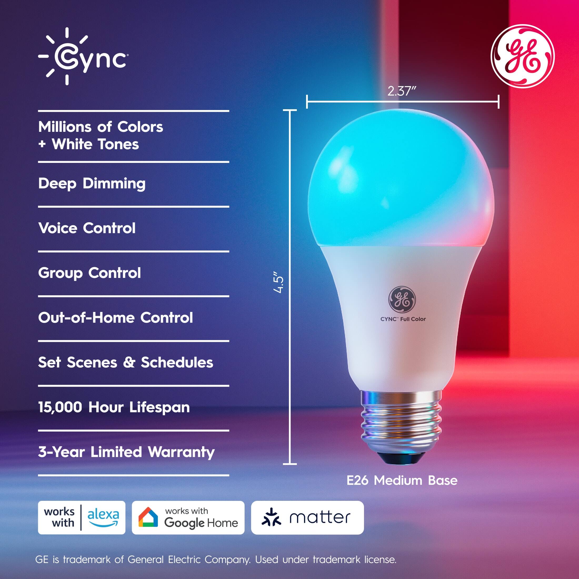 Cync 2.37"  
- Millions of Colors + White Tones  
- Deep Dimming  
- Voice Control  
- Group Control  
- Out-of-Home Control  
- Set Scenes & Schedules  
- 15,000 Hour Lifespan  
- 3-Year Limited Warranty  
- E26 Medium Base  

Works with Alexa  
Works with Google Home  
Matter  

GE is trademark of General Electric Company. Used under trademark license.