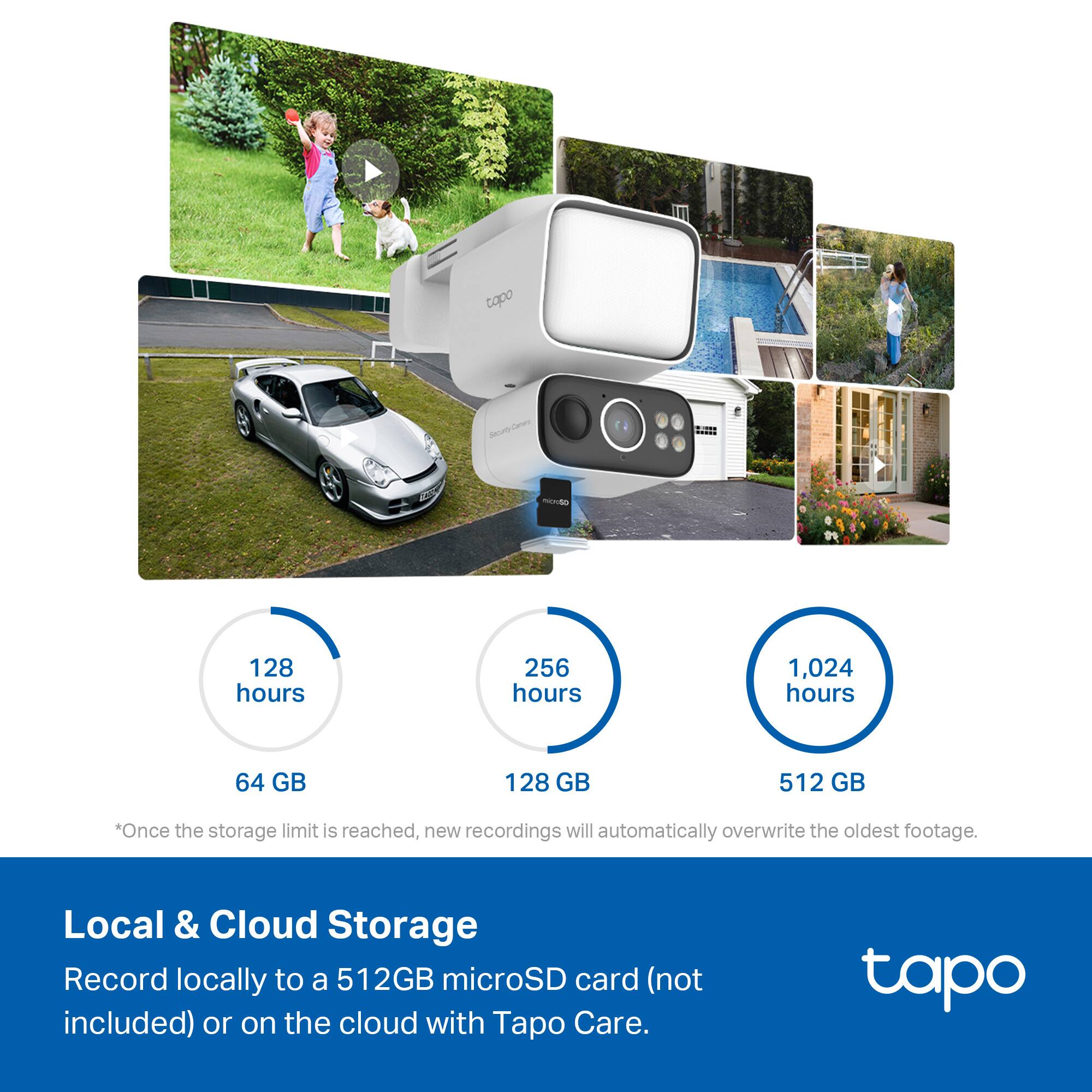 tapo C200 - 128 hours 256 hours 1,024 hours 64 GB 128 GB 512 GB *Once the storage limit is reached, new recordings will automatically overwrite the oldest footage. Local & Cloud Storage Record locally to a 512GB microSD card (not included) or on the cloud with Tapo Care.