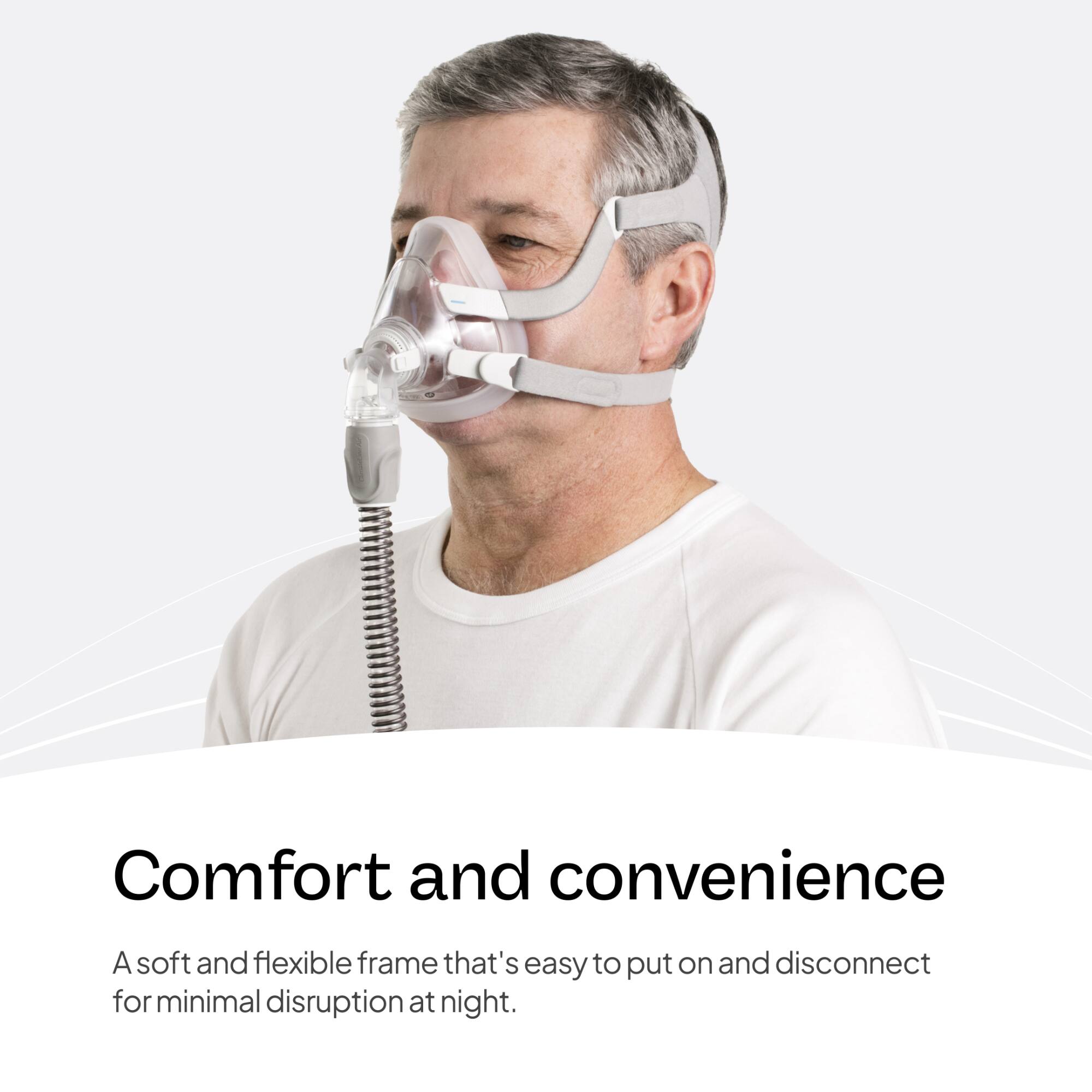 Comfort and convenience  
A soft and flexible frame that's easy to put on and disconnect for minimal disruption at night.