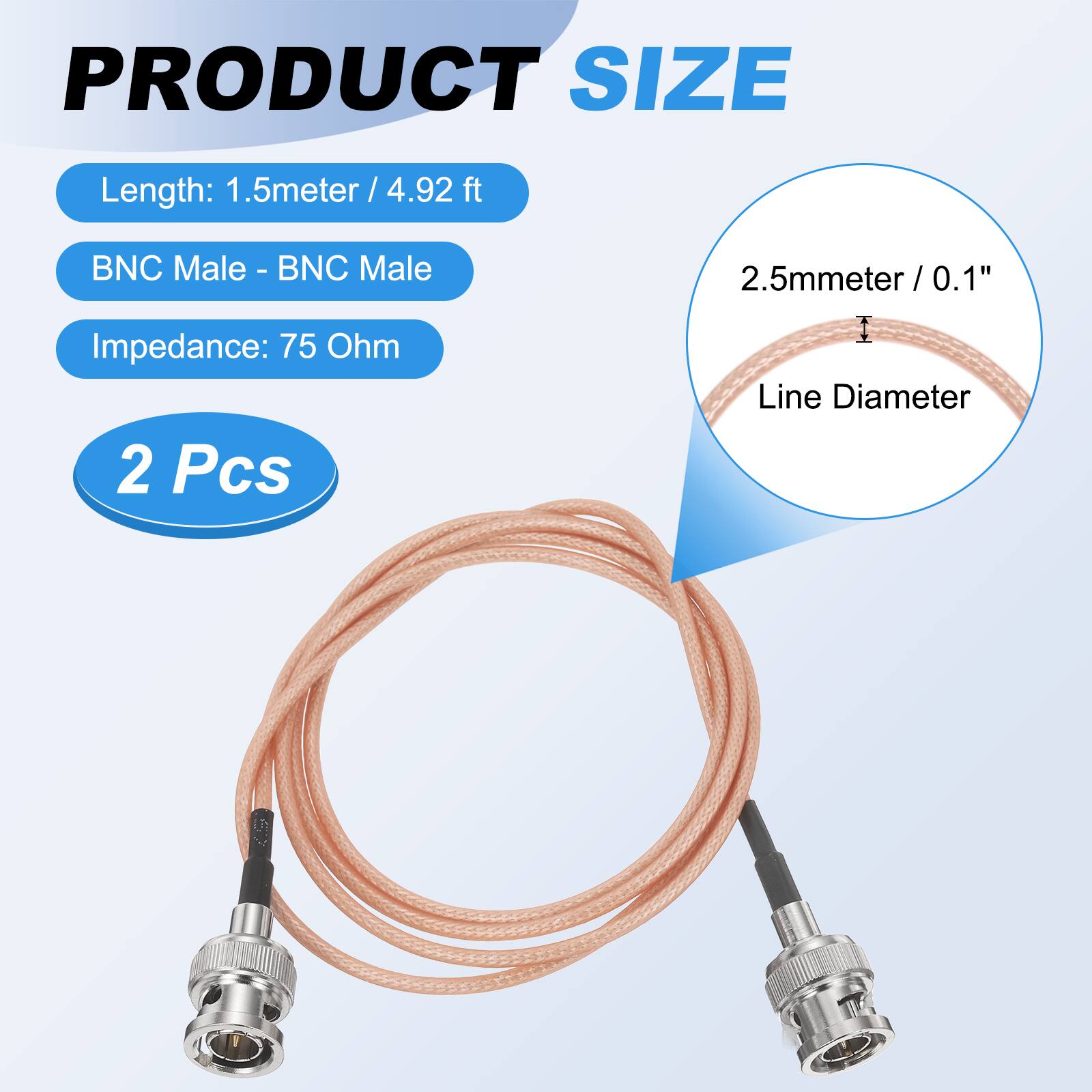 PRODUCT SIZE

Length: 1.5 meter / 4.92 ft  
BNC Male - BNC Male  
Impedance: 75 Ohm  

2 Pcs  

2.5mm / 0.1" Line Diameter