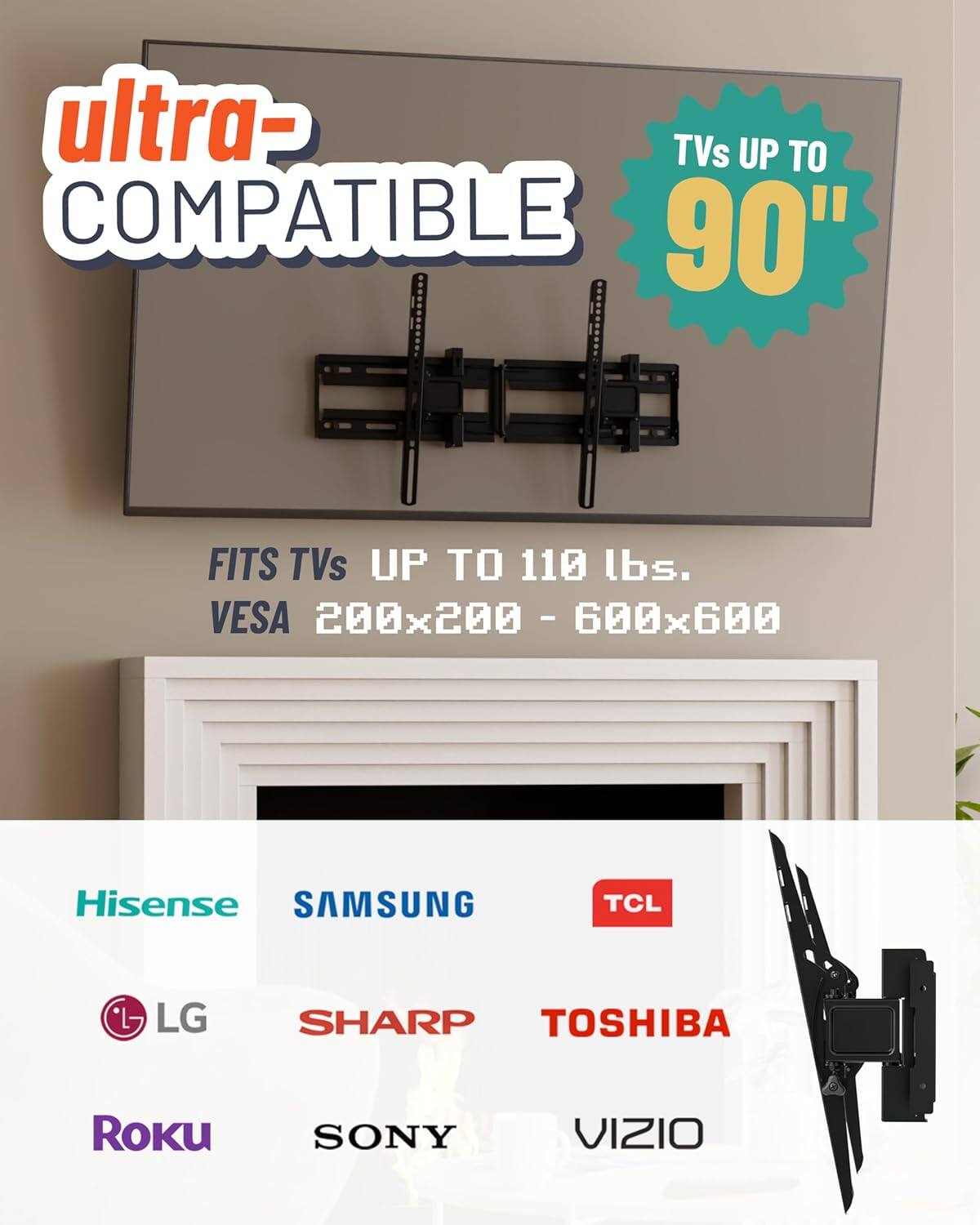 Ultra- Compatible  
TVs up to 90"  
Fits TVs up to 110 lbs.  
VESA 200x200 - 600x600  

Hisense  
Samsung  
TCL  
LG  
Sharp  
Toshiba  
Roku  
Sony  
Vizio