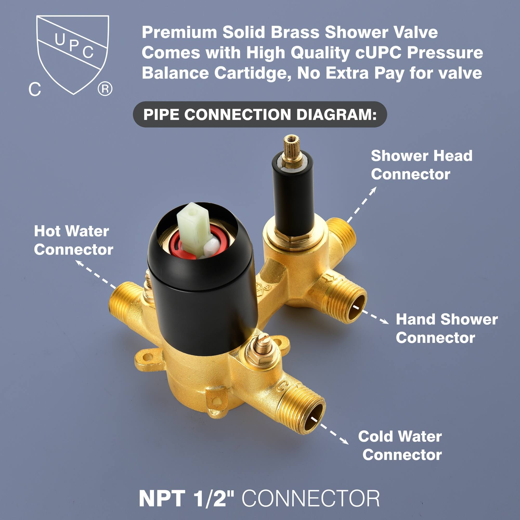 Premium Solid Brass Shower Valve Comes with High Quality cUPC Pressure Balance Cartridge, No Extra Pay for valve

PIPE CONNECTION DIAGRAM:

- Shower Head Connector
- Hot Water Connector
- Hand Shower Connector
- Cold Water Connector

NPT 1/2" CONNECTOR
